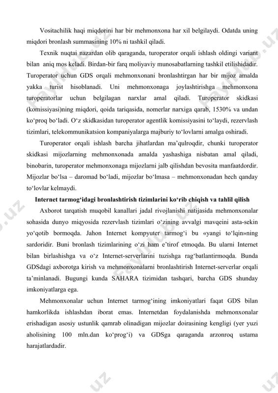 iborat emas. internetdan foydalanishda mehmonxonalar erishadigan asosiy ustunlik qamrab olinadigan mijozlar doirasining kengligi (yer yuzi aholisining 100 mln.dan ko‘prog‘i) va gdsga qaraganda arzonroq ustama harajatlardadir. hozirning o‘zidayoq internet dunyo miqyosidagi rezervlash tizimlarining jiddiy raqibiga aylandi. internet orqali ishlash dunyo miqyosidagi rezervlash tizimlari ishidan quyidagi jihatlar bilan farq qiladi: · gdsda mehmonxona faqat bir marta, internetda esa – istalgan serverlarda istalgan miqdorda ko‘rsatilishi mumkin; · dunyo miqyosidagi rezervlash tizimlari bilan o‘z ishi uchun mehmonxonalardan vositachilik haqi oladigan professional turagentlar ishlaydi, internetdan esa arzon mehmonxona topishga harakat qilayotgan jismoniy shaxslar foydalanadi. bunda hech qanday agentlik komissiyasi to‘lanmaydi. internetga kirish imkoniyatiga ega bo‘lish va unda o‘z sahifasini tashkil etish dunyo miqyosidagi rezervlash tizimlaridan foydalanish huquqini qo‘lga kiritishga qaraganda oson va arzonroq bo‘lib, bunga istalgan mehmonxonaning qurbi yetadi. ammo, internet - markazlashtirilmagan muhit. agar toshkent mehmonxonasi o‘zi haqida axborotni istalgan gdsga kiritsa, uni toshkent mehmonxonalari ro‘yxatini ko‘zdan kechirgan har bir turagent ko‘radi. internetda buning …
