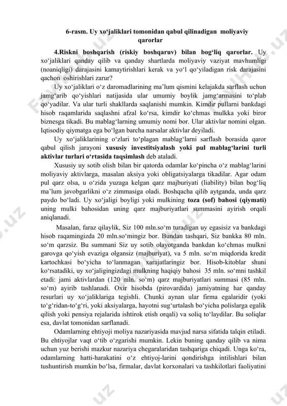 mligi (noaniqligi) darajasini kamaytirishlari kerak va yo‘l qo‘yiladigan risk darajasini qachon oshirishlari zarur? uy xo‘jaliklari o‘z daromadlarining ma’lum qismini kelajakda sarflash uchun jamg‘arib qo‘yishlari natijasida ular umumiy boylik jamg‘armasini to‘plab qo‘yadilar. va ular turli shakllarda saqlanishi mumkin. kimdir pullarni bankdagi hisob raqamlarida saqlashni afzal ko‘rsa, kimdir ko‘chmas mulkka yoki biror biznesga tikadi. bu mablag‘larning umumiy nomi bor. ular aktivlar nomini olgan. iqtisodiy qiymatga ega bo‘lgan barcha narsalar aktivlar deyiladi. uy xo‘jaliklarining o‘zlari to‘plagan mablag‘larni sarflash borasida qaror qabul qilish jarayoni xususiy investitsiyalash yoki pul mablag‘larini turli aktivlar turlari o‘rtasida taqsimlash deb ataladi. xususiy uy sotib olish bilan bir qatorda odamlar ko‘pincha o‘z mablag‘larini moliyaviy aktivlarga, masalan aksiya yoki obligatsiyalarga tikadilar. agar odam pul qarz olsa, u o‘zida yuzaga kelgan qarz majburiyati (liability) bilan bog‘liq ma’lum javobgarlikni o‘z zimmasiga oladi. boshqacha qilib aytganda, unda qarz paydo bo‘ladi. uy xo‘jaligi boyligi yoki mulkining toza (sof) bahosi (qiymati) uning mulki bahosidan uning qarz …