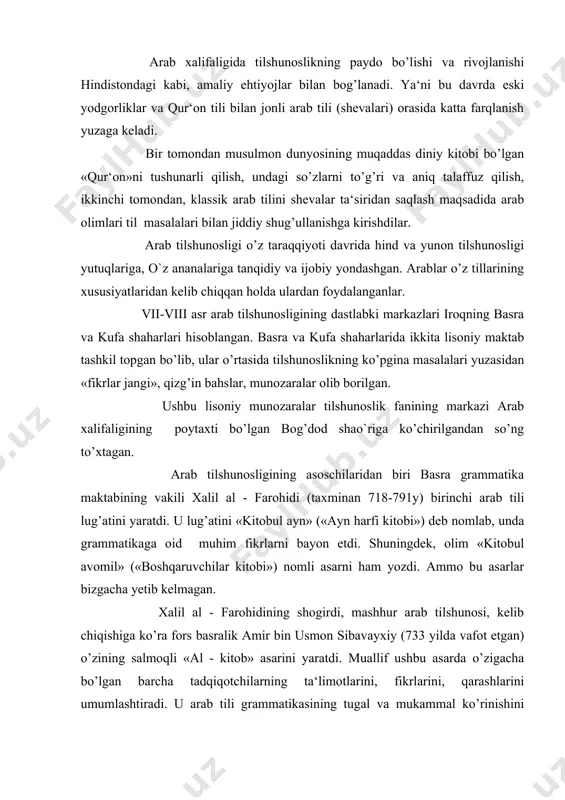 ni umumlashtiradi. u arab tili grammatikasining tugal va mukammal ko’rinishini taqdim etadi. ushbu asar har ikkala: basra va kufa maktabi vakillari tomonidan bir xilda yuqori baholangan va qadrlangan. kelib chiqishiga ko’ra yunon abu-abayda (770-837) noyob so’z va ibora, ifodalarning keng qamrovli lug’atini tuzadi. bog’dodlik hind sag’ani (1181-1252) 20 tomlik lug’at yaratadi va uni «to’lqinlar toshqini» deb nomlaydi. misrlik ibn mansur (1232-1311) katta hajmdagi salmoqli lug’at tuzib, uni «arab tili» deb ataydi. sherozlik fors feruzobodi (1329-1414) 60 tomlik lug’at tuzgan va uni «qomus» (okean) deb nomlagan. bundan keyin yaratilgan ko’plab lug’atlar ham «qomus» nomi bilan ataladigan bo’lgan. arab leksikografiyasida lug’atlar mazmuniga ko’ra olti guruhga bo’linadi: 1. to’liq izohli lug’atlar. 2. predmet lug’atlari (masalan, hayvonlar bilan bog’liq lug’atlar va b). 3. sinonimlar lug’ati. 4. noyob so’zlar lug’ati. 5. ¤zlashgan so’zlar lug’ati. 6. tarjima lug’atlari. arab leksikografiyasi sharq - eron, turkiya, qisman hind xalqlariga ham, yevropa xalqlariga ham katta ta‘sir ko’rsatdi. arab tilshunoslari, …