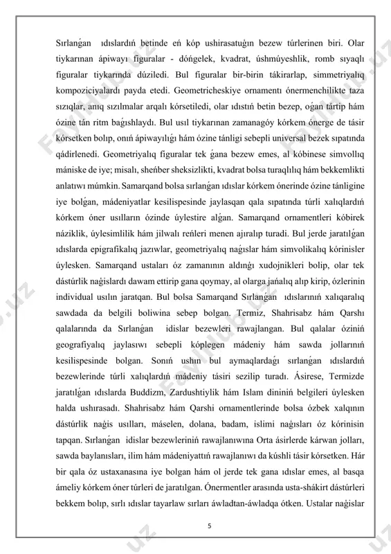 ek ǵana bezew emes, al kóbinese simvollıq mániske de iye; misalı, sheńber sheksizlikti, kvadrat bolsa turaqlılıq hám bekkemlikti anlatıwı múmkin. samarqand bolsa sırlanǵan ıdıslar kórkem ónerinde ózine tánligine iye bolǵan, mádeniyatlar kesilispesinde jaylasqan qala sıpatında túrli xalıqlardıń kórkem óner usılların ózinde úylestire alǵan. samarqand ornamentleri kóbirek náziklik, úylesimlilik hám jilwalı reńleri menen ajıralıp turadi. bul jerde jaratılǵan ıdıslarda epigrafikalıq jazıwlar, geometriyalıq naǵıslar hám simvolikalıq kórinisler úylesken. samarqand ustaları óz zamanının aldınģı xudojnikleri bolip, olar tek dástúrlik naģislardı dawam ettirip gana qoymay, al olarga jańalıq alıp kirip, ózlerinin individual usılın jaratqan. bul bolsa samarqand sırlanǵan ıdıslarınıń xalıqaralıq sawdada da belgili boliwina sebep bolgan. termiz, shahrisabz hám qarshı qalalarında da sırlanǵan idislar bezewleri rawajlangan. bul qalalar óziniń geografiyalıq jaylasıwı sebepli kóplegen mádeniy hám sawda jollarınıń kesilispesinde bolgan. sonıń ushın bul aymaqlardaǵı sırlanǵan ıdıslardıń bezewlerinde túrli xalıqlardıń mádeniy tásiri sezilip turadı. ásirese, termizde jaratılǵan ıdıslarda buddizm, zardushtiylik hám islam dininiń belgileri úylesken halda …
