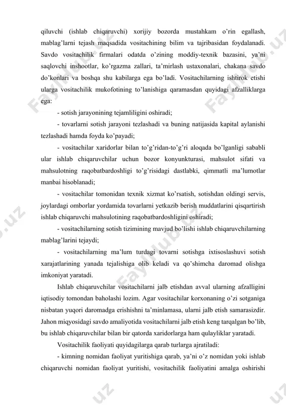 shga ixtisoslashuvi sotish xarajatlarining yanada tejalishiga olib keladi va qo’shimcha daromad olishga imkoniyat yaratadi. ishlab chiqaruvchilar vositachilarni jalb etishdan avval ularning afzalligini iqtisodiy tomondan baholashi lozim. agar vositachilar korxonaning o’zi sotganiga nisbatan yuqori daromadga erishishni ta’minlamasa, ularni jalb etish samarasizdir. jahon miqyosidagi savdo amaliyotida vositachilarni jalb etish keng tarqalgan bo’lib, bu ishlab chiqaruvchilar bilan bir qatorda xaridorlarga ham qulayliklar yaratadi. vositachilik faoliyati quyidagilarga qarab turlarga ajratiladi: - kimning nomidan faoliyat yuritishiga qarab, ya’ni o’z nomidan yoki ishlab chiqaruvchi nomidan faoliyat yuritishi, vositachilik faoliyatini amalga oshirishi natijasida huquqiy majburiyatlar uning o’ziga yoki u xizmat qilayotgan ishlab chiqaruvchiga tushishiga qarab; - kimning hisobidan faoliyat yuritishiga qarab, ya’ni o’z mablag’lari hisobidanmi yoki ishlab chiqaruvchi mablag’lari hisoidan faoliyat yuritishiga qarab, vositachilik faoliyatidagi xarajatlar va daromadlar vositachining o’ziga yoki u xizmat qilayotgan ishlab chiqaruvchiga tegishliligiga qarab. rivojlangan xorijiy mamlakatlar tajribasiga ko’ra savdo vositachilik faoliyatining quyidagi turlari mavjud: - dilerlik faoliyati – vositachi o’z nomidan va …