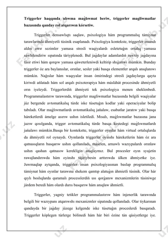 áhmiyetke iye. juwmaqlap aytqanda, triggerler insan psixologiyasınan baslap programmalıq támiynat hám oyınlar tarawına shekem qamtıp alatuǵın áhmietli túsinik. olar hár qıylı boslıqlarda quramalı processlerdiń usı qorǵanıw mexanizmlerin túsiniwge járdem beredi hám olardı durıs basqarıw hám anıqlaw áhmietli. triggerler, yagniy tetikler programmalastırıw hám injenerlik tarawında belgili bir wazıypanı atqarıwshı mexanizmler sipatında qollanıladı. olar tiykarınan qandayda bir jaǵday júzege kelgende iske túsetuģın proceslerdi basqaradı. triggerler kóplegen túrlerge bólinedi hám hár biri ózine tán qásiyetlerge iye. programmalastırıwda yeń kóp ushırasatuǵın triggerler mánzilli triggerler, waqıttı belgilewshi triggerler hám waqıya triggerleri yesaplanadi. adresli triggerler, programma belgili bir shárt orınlanganda iske túsedi. máselen, paydalanıwshı yamasa sistemadan kelgen buyrıqqa tiykarlangan triggerler úlken áhmiyetke iye. olar ádette maǵlıwmatlar bazasında qollanıladı. mısalı, eger bir paydalanıwshı jańa maǵlıwmat kirgizse, maǵlıwmatlar bazası avtomatikalıq túrde ózgeredi hám bul process mánzilli trigger arqalı basqarıladı.waqitti belgilewshi triggerler bolsa belgili waqıtlarda yamasa belgilengen múddetlerde avtomatikalıq túrde iske túsedi. máselen, hár kúni saat 12:00 de sistemada …