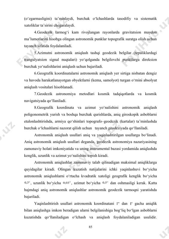 yonlarda gravitatsion maydon ma’lumotlarini hisobga olingan astronomik punklar topografik suratga olish uchun tayanch sifatida foydalaniladi. 5.azimutni astronomik aniqlash tashqi geodezik belgilar (tepaliklardagi trangulyatsion signal nuqtalari) yо‘qolganda belgilovchi punktlarga direksion burchak yо‘nalishlarini aniqlash uchun bajariladi. 6.geografik koordinatalarni astronomik aniqlash yer sirtiga nisbatan dengiz va havoda harakatlanayotgan obyektlarni (kema, samolyot) turgan о‘rnini absolyut aniqlash vositalari hisoblanadi. 7.geodezik astronomiya metodlari kosmik tadqiqotlarda va kosmik navigatsiyada qо‘llaniladi. 8.geografik koordinata va azimut yо‘nalishini astronomik aniqlash poligonometrik yurish va boshqa burchak qurishlarda, aniq giroskopik asboblarni etalonlashtirishda, armiya qо‘shinlari topografo–geodezik (kartalar) ta’minlashda burchak о‘lchashlarni nazorat qilish uchun tayanch geodeziyada qо‘llaniladi. astronomik aniqlash usullari aniq va yaqinlashtirilgan usullarga bо‘linadi. aniq astronomik aniqlash usullari deganda, geodezik astronomiya nazariyasining zamonaviy holati imkoniyatida va uning instrumental bazasi yordamida aniqlashda kenglik, uzunlik va azimut yо‘nalishini topish kiradi. astronomik aniqlashlar zamonaviy talab qilinadigan maksimal aniqliklarga quyidagilar kiradi. olingan kuzatish natijalarini ichki yaqinlashuvi bо‘yicha astronomik aniqlashlarni о‘rtacha kvadratik xatoligi geografik kenglik bо‘yicha , uzunlik …