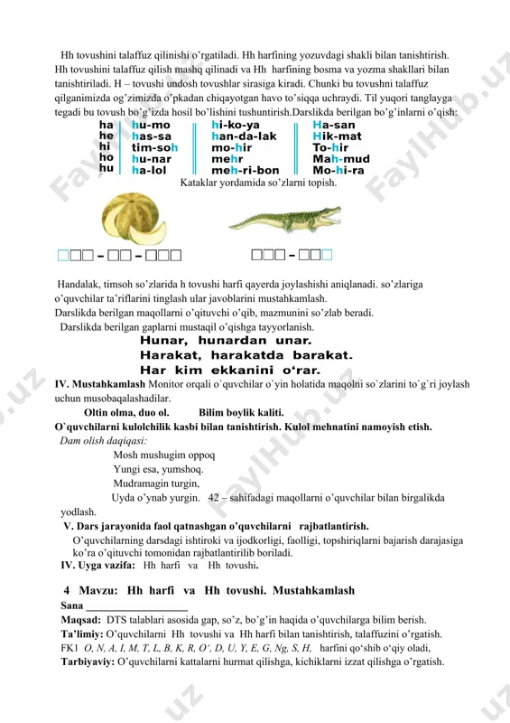 ilan tanishtirish. humo qushi yordamida hh tovushi bilan boshlanadigan so`zlarni topish. o`quvchilar bilan birgalikda bo`g`inlar talaffuzini tinglash va talaffuz qilishni takrorlash. hh tovushini talaffuz qilinishi o’rgatiladi. hh harfining yozuvdagi shakli bilan tanishtirish. hh tovushini talaffuz qilish mashq qilinadi va hh harfining bosma va yozma shakllari bilan tanishtiriladi. h – tovushi undosh tovushlar sirasiga kiradi. chunki bu tovushni talaffuz qilganimizda og’zimizda o’pkadan chiqayotgan havo to’siqqa uchraydi. til yuqori tanglayga tegadi bu tovush bo’g’izda hosil bo’lishini tushuntirish.darslikda berilgan bo’g’inlarni o’qish: kataklar yordamida so’zlarni topish. handalak, timsoh so’zlarida h tovushi harfi qayerda joylashishi aniqlanadi. so’zlariga o’quvchilar ta’riflarini tinglash ular javoblarini mustahkamlash. darslikda berilgan maqollarni o’qituvchi o’qib, mazmunini so’zlab beradi. darslikda berilgan gaplarni mustaqil o’qishga tayyorlanish. iv. mustahkamlash monitor orqali o`quvchilar o`yin holatida maqolni so`zlarini to`g`ri joylash uchun musobaqalashadilar. oltin olma, duo ol. bilim boylik kaliti. o`quvchilarni kulolchilik kasbi bilan tanishtirish. kulol mehnatini namoyish etish. dam olish daqiqasi: mosh mushugim oppoq yungi esa, yumshoq. …
