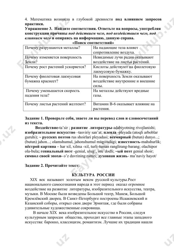 ия оказывают воздействие на листья растений. почему рост растений ускоряется? кислоты действуют на фиолетовую лакмусовую бумажку. почему фиолетовая лакмусовая бумажка краснеет? на поверхность земли оказывают воздействие внутренние и внешние силы. почему уменьшается скорость падения тела? на металлы действуют вредные газы. почему листья растений желтеют? витамин в-6 оказывает влияние на растения. задание 1. проверьте себя, знаете ли вы перевод слов и словосочетаний из текста. воздействие-ta’sir ; развитие литературы-adabiyotning rivojlanishi; изобразительное искусство –tasviriy san’at; плеяда -pleyada (atoqli arboblar guruhi); ~ русских поэтов rus shoirlari pleyadasi; всемирный (butun) dunyo...; (butun) jahon...; olamshumul, jahonshumul miqyosdagi; известность-mahshurlik; пёстрой картина – har xil, xilma -xil, turli-tuman ranglirang-barang; olachipor ola-bula; гениальный поэт -genial, ulug’, iste’dodli; ~ый поэт genial shoir; символ своей эпохи- o’z davrining ramzi; духовная жизнь- ma’naviy hayot/ задание 2. прочитайте текст: культура россии хiх век называют золотым веком русской культуры.рост национального самосознания народа в этот период оказал огромное воздействие на развитие литературы, изобразительного искусства, театра, …
