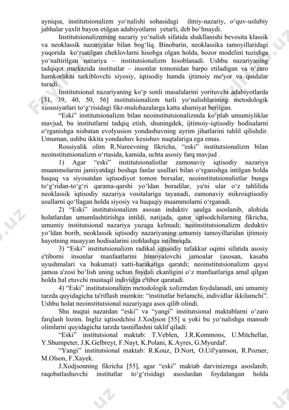 nstitutsionalizm va keynschilik. biroq, mamlakatimizda mazkur yo‘nalishlar – ayniqsa, institutsionalizm yo‘nalishi sohasidagi ilmiy-nazariy, o‘quv-uslubiy jabhalar yaxlit bayon etilgan adabiyotlarni yetarli, deb bo‘lmaydi. institutsionalizmning nazariy yo‘nalish sifatida shakllanishi bevosita klassik va neoklassik nazariyalar bilan bog‘liq. binobarin, neoklassika tamoyillaridagi yuqorida ko‘rsatilgan cheklovlarni hisobga olgan holda, bozor modelini tuzishga yo‘naltirilgan nazariya – institutsionalizm hisoblanadi. ushbu nazariyaning tadqiqot markazida institutlar – insonlar tomonidan barpo etiladigan va o‘zaro hamkorlikni tarkiblovchi siyosiy, iqtisodiy hamda ijtimoiy me'yor va qoidalar turadi. institutsional nazariyaning ko‘p sonli masalalarini yorituvchi adabiyotlarda [31, 39, 40, 50, 56] institutsionalizm turli yo‘nalishlarining metodologik xususiyatlari to‘g‘risidagi fikr-mulohazalarga katta ahamiyat berilgan. “eski” institutsionalizm bilan neoinstitutsionalizmda ko‘plab umumiyliklar mavjud, bu institutlarni tadqiq etish, shuningdek, ijtimoiy-iqtisodiy hodisalarni o‘rganishga nisbatan evolyusion yondashuvning ayrim jihatlarini tahlil qilishdir. umuman, ushbu ikkita yondashuv kesishuv nuqtalariga ega emas. rossiyalik olim r.nureevning fikricha, “eski” institutsionalizm bilan neoinstitutsionalizm o‘rtasida, kamida, uchta asosiy farq mavjud . 1) agar “eski” institutsionalistlar zamonaviy iqtisodiy nazariya muammolarini jamiyatdagi boshqa …