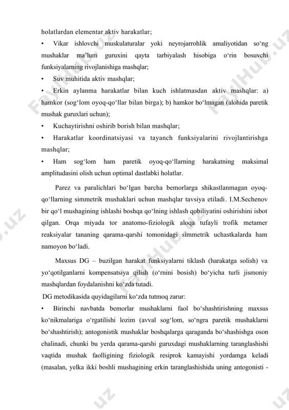 n aylanma harakatlar bilan kuch ishlatmasdan aktiv mashqlar: a) hamkor (sog‘lom oyoq-qo‘llar bilan birga); b) hamkor bo‘lmagan (alohida paretik mushak guruxlari uchun); · kuchaytirishni oshirib borish bilan mashqlar; · harakatlar koordinatsiyasi va tayanch funksiyalarini rivojlantirishga mashqlar; · ham sog‘lom ham paretik oyoq-qo‘llarning harakatning maksimal amplitudasini olish uchun optimal dastlabki holatlar. parez va paralichlari bo‘lgan barcha bemorlarga shikastlanmagan oyoq-qo‘llarning simmetrik mushaklari uchun mashqlar tavsiya etiladi. i.m.sechenov bir qo‘l mushagining ishlashi boshqa qo‘lning ishlash qobiliyatini oshirishini isbot qilgan. orqa miyada tor anatomo-fiziologik aloqa tufayli trofik metamer reaksiyalar tananing qarama-qarshi tomonidagi simmetrik uchastkalarda ham namoyon bo‘ladi. maxsus dg – buzilgan harakat funksiyalarni tiklash (harakatga solish) va yo‘qotilganlarni kompensatsiya qilish (o‘rnini bosish) bo‘yicha turli jismoniy mashqlardan foydalanishni ko‘zda tutadi. dg metodikasida quyidagilarni ko‘zda tutmoq zarur: · birinchi navbatda bemorlar mushaklarni faol bo‘shashtirishning maxsus ko‘nikmalariga o‘rgatilishi lozim (avval sog‘lom, so‘ngra paretik mushaklarni bo‘shashtirish); antogonistik mushaklar boshqalarga qaraganda bo‘shashishga oson chalinadi, chunki bu yerda qarama-qarshi guruxdagi …