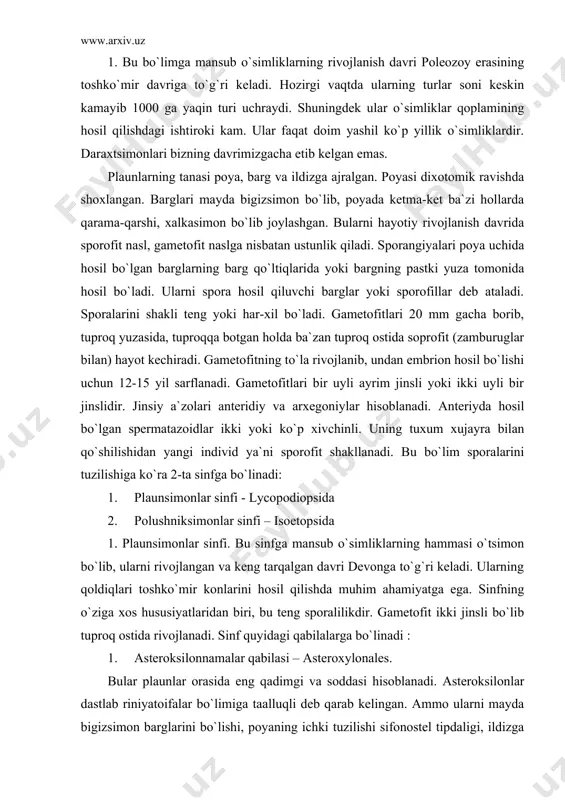 fning o`ziga xos hususiyatlaridan biri, bu teng sporalilikdir. gametofit ikki jinsli bo`lib tuproq ostida rivojlanadi. sinf quyidagi qabilalarga bo`linadi : 1. asteroksilonnamalar qabilasi – asteroxylonales. bular plaunlar orasida eng qadimgi va soddasi hisoblanadi. asteroksilonlar dastlab riniyatoifalar bo`limiga taalluqli deb qarab kelingan. ammo ularni mayda bigizsimon barglarini bo`lishi, poyaning ichki tuzilishi sifonostel tipdaligi, ildizga o`xshash o`simtalarni hosil bo`lishi plaunsimonlarga yaqinligidan darak beradi. ular bitta oila, ikkita turkumdan iborat. har ikkala turkum ham bundan 400 mln. yil ilgari ko`rib yo`kolib ketgan. faqat ularni qoldiqlari devon davrining o`rta qatlamlaridan shotlandiya, frg, xitoy, avstraliya va boshqa joylardan topilgan. 2.protolepidodendronamolar qabilasi – protolepidodendrales. bular ham qazilma holda uchraydigan o`simliklardir. ularning qoldiklari devon va silur davrlaridan topilgan. bu o`simliklarning bo`yi 25-40 smga etadigan o`tlar bo`lib, barglari poyada ketma-ket joylashgan. barglari to`kilganda poyada izlar qoldirgan. 3. likopodiumnamolar qabilasi – lycopodiales. bu qabila vakillari o`rmonlarda zax va soya joylarda uchraydi. hozirgi vaqtda ular keng tarqalgan, tanasi to`liq qismlarga …