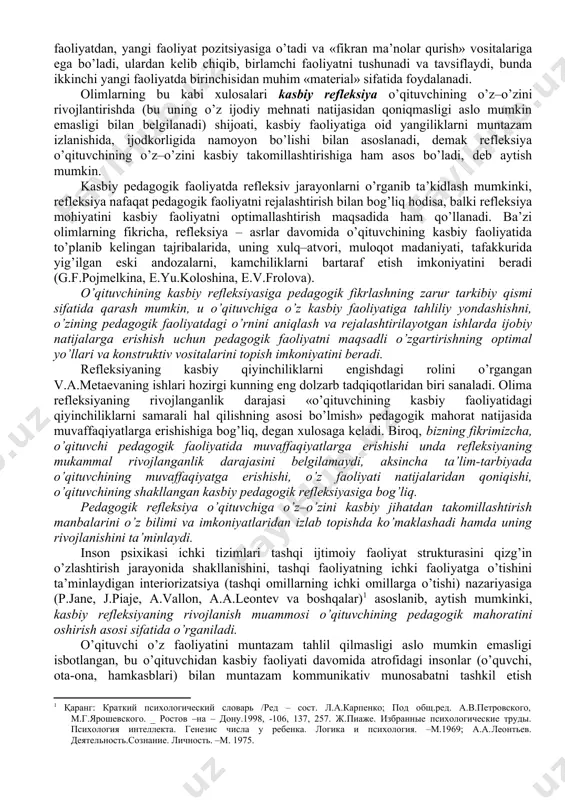 biy mahorati, kasbiy sifatlari mavjudmi yoki yo’qmi deb qayd etish kerak emas, balki ularning rivojlanishini, boyib borishini, kuchayishini rag’batlantirish inobatga olinishi lozim. ta’lim jarayoni aynan shunga xizmat qilishi kerak, qachonki bilimlar, ko’nikma va malakalar ongli ravishda o’z–o’zini takomillashtirishga ichki undov bilan qabul qilinsagina u ishlanadi. o’qituvchining «o’z–o’zini kasbiy jihatdan har tomonlama mukammal takomillashtirishi», hamisha amalga oshadigan faoliyat emas. shunga qaramay, o’qituvchining o’zi haqidagi deyarli har qanday fikr-mulohazasi, kasbiy refleksiyaning deyarli har bir jarayoni, kasbiy faoliyatni qiziqarli qilish uchun muhim ahamiyatga ega: chin ko’ngildan bajariladigan og’ir mehnat ham kasbiy faoliyatni osonlashtiradi, bu esa refleksiyaning mazmun mohiyati asoslaridan biridir. pedagog olimlar g.a.golitsin va g.p.shedrovitskiyning ishlarida refleksiyaga o’qituvchi pedagogik faoliyati rivojlanishining asosiy omili va tabiiy mexanizmi sifatida katta ahamiyat berilgan. g.p.shedrovitskiy refleksiyani insonning «ijobiy faoliyatlari majmuasi» nuqtai nazaridan o’rganishni taklif qiladi. u qandaydir pedagogik faoliyatni amalga oshirish mumkin bo’lmasa, bu g’oya asosida ushbu faoliyat doirasidan tashqariga «refleksiv chiqish» tizimi quriladi, deb hisoblaydi. bunda …