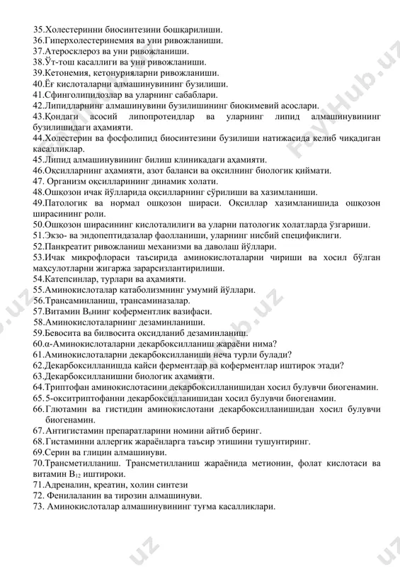 колипидлар катаболизмини кўрсатиб беринг? 30.стеринлар ва стеридларни аҳамияти ва уларни функциялари? 31.холестеринни аҳамияти ва функцияси. 32.холестеринни биосинтези? 33.холестериннинг транспортида липопротеидларнинг аҳамияти. 34.қонда холестеринни транспорти. 35.холестеринни биосинтезини бошқарилиши. 36.гиперхолестеринемия ва уни ривожланиши. 37.атеросклероз ва уни ривожланиши. 38.ўт-тош касаллиги ва уни ривожланиши. 39.кетонемия, кетонурияларни ривожланиши. 40.ёғ кислоталарни алмашинувининг бузилиши. 41.сфинголипидозлар ва уларнинг сабаблари. 42.липидларнинг алмашинувини бузилишининг биокимевий асослари. 43.қондаги асосий липопротеидлар ва уларнинг липид алмашинувининг бузилишидаги аҳамияти. 44.холестерин ва фосфолипид биосинтезини бузилиши натижасида келиб чиқадиган касалликлар. 45.липид алмашинувининг билиш клиникадаги аҳамияти. 46.оқсилларнинг аҳамияти, азот баланси ва оқсилнинг биологик қиймати. 47. организм оқсилларининг динамик холати. 48.ошқозон ичак йўлларида оқсилларнинг сўрилиши ва хазимланиши. 49.патологик ва нормал ошқозон шираси. оқсиллар хазимланишида ошқозон ширасининг роли. 50.ошқозон ширасининг кислоталилиги ва уларни патологик холатларда ўзгариши. 51.экзо- ва эндопептидазалар фаолланиши, уларнинг нисбий спецификлиги. 52.панкреатит ривожланиш механизми ва даволаш йўллари. 53.ичак микрофлораси таъсирида аминокислоталарни чириши ва хосил бўлган маҳсулотларни жигаржа зарарсизлантирилиши. 54.катепсинлар, турлари ва аҳамияти. 55.аминокислоталар катаболизмнинг умумий йўллари. 56.трансаминланиш, …