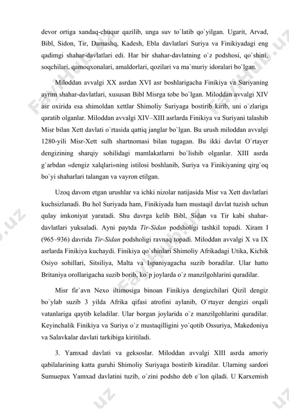 noan finikiya dengizchilari qizil dengiz bo`ylab suzib 3 yilda afrika qifasi atrofini aylanib, o`rtayer dengizi orqali vatanlariga qaytib keladilar. ular borgan joylarida o`z manzilgohlarini quradilar. keyinchalik finikiya va suriya o`z mustaqilligini yo`qotib ossuriya, makedoniya va salavkalar davlati tarkibiga kiritiladi. 3. yamxad davlati va geksoslar. miloddan avvalgi xiii asrda amoriy qabilalarining katta guruhi shimoliy suriyaga bostirib kiradilar. ularning sardori sumuepax yamxad davlatini tuzib, o`zini podsho deb e`lon qiladi. u karxemish bilan katna shahri oralig`idagi suriya yerlari ustidan hukmronlik qiladi. sumuepax vafotidan keyin yamxad taxtiga uning vorisi yarimlim o`tiradi. bu davrda yamxadning poytaxti xalap shahri bo`lgan. u bobil podshosi hammurapi va mari podshosi zimrilimga zamondosh bo`lgan. yamxad, mari va bobil bilan qizg`in savdo ishlari olib borgan. yamxad savdogarlari mari va bobilga bug`doy, zaytun moyi, uzum musallasi, mis, gazlama va boshqa hunannandchilik mahsulotlarini olib boiganlar. u yerlardan esa yamxadga qo `rg `oshin, zargarlik buyumlari, qurol-aslahalar olib kelingan. miloddan avvalgi xviii asr oxirlarida yamxad …