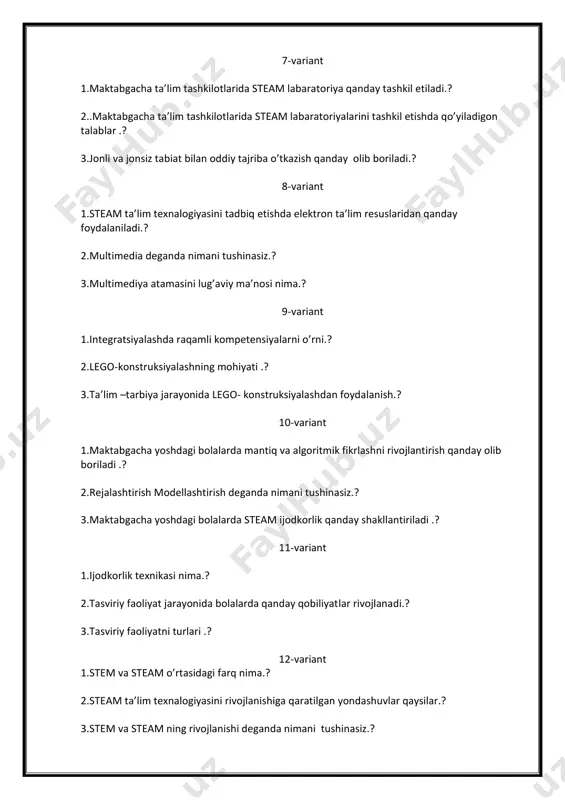 3.ta’lim –tarbiya jarayonida lego- konstruksiyalashdan foydalanish.? 10-variant 1.maktabgacha yoshdagi bolalarda mantiq va algoritmik fikrlashni rivojlantirish qanday olib boriladi .? 2.rejalashtirish modellashtirish deganda nimani tushinasiz.? 3.maktabgacha yoshdagi bolalarda steam ijodkorlik qanday shakllantiriladi .? 11-variant 1.ijodkorlik texnikasi nima.? 2.tasviriy faoliyat jarayonida bolalarda qanday qobiliyatlar rivojlanadi.? 3.tasviriy faoliyatni turlari .? 12-variant 1.stem va steam o’rtasidagi farq nima.? 2.steam ta’lim texnalogiyasini rivojlanishiga qaratilgan yondashuvlar qaysilar.? 3.stem va steam ning rivojlanishi deganda nimani tushinasiz.? 13-variant 1.kattalik,shakl ,maydon, vaqt, son va hisob haqida tushunchalarni bolalarda qanday shakllantirish mumkin.? 2.mtt matematik mashg’ulotlarni tashkil etishda nimalarga etibor berish kerak.? 3.markazda faoliyatni tashkil etishdan asosiy maqsad nima .? 14-variant 1.f.frebel didaktik tizimiga qanday o’yinlar yaratgan.? 2.f.frebel o’zi yaratgan ta’lim muassasasini nima deb nomladi.? 3.didaktik tizim deganda nimani tushunasiz.? 15-variant 1.multstudiya steam ta’lim moduli deganda nimani tushunasiz.? 2.mttda bolalarni multstudiyaga qanday o’rgatish mumkin.? 3.mttda bolalarni multstudiyaga o’rgatishda qanday multimedia vositalaridan foydalaniladi.? 17-variant 1.robototexnika –steam ta’lim moduli deganda nimani tushinasiz.? 2.integratsion …