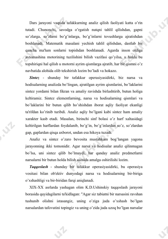 ajratilgan ayrim qismlarini, bo’laklarini sintez yordami bilan fikran va amaliy ravishda birlashtirib, butun holiga keltiramiz. sintez elementlarning, narsa va hodisalarning qismlari va bo’laklarini bir butun qilib ho’shishdan iborat aqliy faoliyat ekanligi ta'rifdan ko’rinib turibdi. analiz aqliy bo’lgani kabi sintez ham amaliy xarakter kasb etadi. masalan, birinchi sinf bolasi o’z harf xaltasidagi keltirilgan harflardan foydalanib, bo’g’in, bo’g’inlardan so’z, so’zlardan gap, gaplardan qisqa axborot, undan esa hikoya tuzadi. analiz va sintez o’zaro bevosita mustahkam bog’langan yagona jarayonning ikki tomonidir. agar narsa va hodisalar analiz qilinmagan bo’lsa, uni sintez qilib bo’lmaydi, har qanday analiz predmetlarni narsalarni bir butun holda bilish asosida amalga oshirilishi lozim. taqqoslash - shunday bir tafakkur operasiyasidirki, bu operasiya vositasi bilan ob'ektiv dunyodagi narsa va hodisalarning bir-biriga o’xshashligi va bir-biridan farqi aniqlanadi. xix-xx asrlarda yashagan olim k.d.ushinskiy taqqoslash jarayoni borasida quyidagilarni ta'kidlagan: "agar siz tabiatni bir narsasini ravshan tushunib olishni istasangiz, uning o’ziga juda o’xshash bo’lgan narsalardan tafovutini topingiz va …