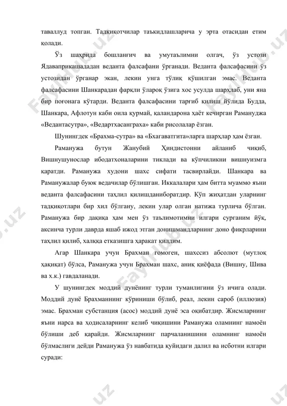 жалар буюк ведачилар бўлишган. иккалалари ҳам битта муаммо яъни веданта фалсафасини таҳлил қилишданиборатдир. кўп жиҳатдан уларнинг тадқиқотлари бир хил бўлгану, лекин улар олган натижа турлича бўлган. раманужа бир дақиқа ҳам мен ўз таълимотимни илгари сурганим йўқ, аксинча турли даврда яшаб ижод этган донишмандларнинг доно фикрларини таҳлил қилиб, халққа етказишга ҳаракат қилдим. агар шанкара учун брахман гомоген, шахссиз абсолют (мутлоқ ҳақиқат) бўлса, раманужа учун брахман шахс, аниқ қиёфада (вишну, шива ва х.к.) гавдаланади. у шунингдек моддий дунёнинг турли туманлигини ўз ичига олади. моддий дунё брахманнинг кўриниши бўлиб, реал, лекин сароб (иллюзия) эмас. брахман субстанция (асос) моддий дунё эса оқибатдир. жисмларнинг яъни нарса ва ҳодисаларнинг келиб чиқишини раманужа оламнинг намоён бўлиши деб қарайди. жисмларнинг парчаланишини оламнинг намоён бўлмаслиги дейди раманужа ўз навбатида қуйидаги далил ва исботни илгари суради: 1. билишнинг турли усуллари (парамана) билан исботланган барча обектлар ўзининг атрибутларига эга. бундан шундай хулоса чиқади объект атрибутсиз бўла олмайди; 2. хатто интуиция ҳолатида …