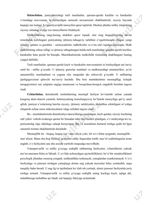 imkon yaratishdan iboratdir. ijtimoiy taraqqiyotga intilayotgan, siyosiy va iqtisodiy hayotni erkinlashtirish yo‘lidan borayotgan har qanday jamiyat huquqiy madaniyati yuksak, ozod va erkin shaxsni tarbiyalashga intiladi. zero, shundagina demokratiya, fikr va vijdon erkinligi, plyuralizm va inson huquqlarini ta’minlash, gumanizm va umuminsoniy qadriyatlarga amal qilib yashash tamoyili jamiyat hayotining asosiy mezoniga aylanadi. chunki demokratiyaning ijodkori, amalga oshiruvchisi, rivojlantiruvchisi - insondir. demokratiya - faqat xalq hokimiyati bo‘lib qolmay, u ayni paytda har bir inson, har bir jamoa va butun xalqning o‘z mamlakati kelajagi, o‘z taqdiri oldidagi mas’uliyati hamdir. ikkinchidan, jamiyatimizdagi turli manfaatlar, qarama-qarshi kuchlar va harakatlar o‘rtasidagi muvozanat, ta’minlaydigan samarali mexanizmni shakllantirish, siyosiy hayotda haqiqiy ma’nodagi ko‘ppartiyaviplik tamoyilini qarar toptirish. mazkur jihatlar milliy istiqlolning siyosiy sohadagi o‘ziga xos tamoyillarini ifodalaydi. mulkchilikning rang-barang shakllari qaror topadi, ular teng huquqliligining davlat tomonidan kafolatgani jamiyatning ijtimoiy-tabaqaviy tarkibini o‘zgartirmoqda. bugun yangi ijtimoiy qatlam va guruhlar – sarmoyadorlar, tadbirkorlar va o‘rta sinf vujudga kelmoqda. mulk shakllarining xilma-xilligi va …