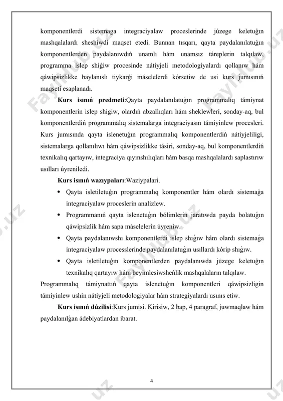 planadı. kurs isınıń predmeti:qayta paydalanılatuģın programmalıq támiynat komponentlerin islep shigiw, olardıń abzallıqları hám sheklewleri, sonday-aq, bul komponentlerdiń programmalıq sistemalarga integraciyasın támiyinlew procesleri. kurs jumısında qayta islenetuģın programmalıq komponentlerdiń nátiyjeliligi, sistemalarga qollanılıwı hám qáwipsizlikke tásiri, sonday-aq, bul komponentlerdiń texnikalıq qartayıw, integraciya qıyınshılıqları hám basqa mashqalalardı saplastırıw usılları úyreniledi. kurs isınıń wazıypaları:waziypalari. · qayta isletiletuģın programmalıq komponentler hám olardı sistemaģa integraciyalaw proceslerin analizlew. · programmanıń qayta islenetuǵın bólimlerin jaratıwda payda bolatuǵın qáwipsizlik hám sapa máselelerin úyreniw. · qayta paydalanıwshı komponentlerdi islep shıǵıw hám olardı sistemaǵa integraciyalaw processlerinde paydalanılatuǵın usıllardı kórip shıǵıw. · qayta isletiletuģın komponentlerden paydalanıwda júzege keletuģın texnikalıq qartayıw hám beyimlesiwsheńlik mashqalaların talqılaw. programmalıq támiynattıń qayta islenetuģın komponentleri qáwipsizligin támiyinlew ushin nátiyjeli metodologiyalar hám strategiyalardı usınıs etiw. kurs isınıń dúzilisi:kurs jumisi. kirisiw, 2 bap, 4 paragraf, juwmaqlaw hám paydalanılǵan ádebiyatlardan ibarat. i-bap.qayta islenetuģin programmalıq támiynattıń tiykarģı túsinikleri. 1.1 qayta islenetuģin programmalıq támiynattıń áhmiyeti hám abzallıqları. programmalıq támiynattı islep shigiwda qayta islenetuģin …