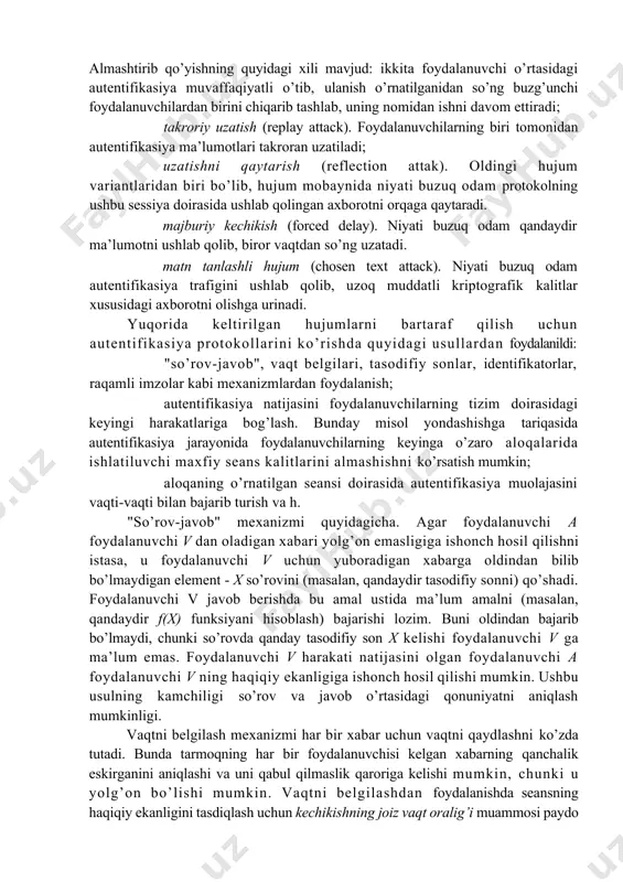 chi qator tijorat infratuzilmalari pki (public key infrastructure) paydo bo’ldi. foydalanuvchilar turli daraja sertifikatlarini olishlari mumkin. autentifikasiya jarayonlarini ta’minlanuvchi xavfsizlik darajasi bo’yicha ham turkumlash mumkin. ushbu yondashishga binoan autentifikasiya jarayonlari quyidagi turlarga bo’linadi: · parollar va raqamli sertifikatlardan foydalanuvchi autentifikasiya; · kriptografik usullar va vositalar asosidagi qat’iy autentifikasiya; · nullik bilim bilan isbotlash xususiyatiga ega bo’lgan autentifikasiya jarayonlari (protokollari); · foydalanuvchilarni biometrik autentifikasiyasi. xavfsizlik nuqtai nazaridan yuqorida keltirilganlarning har biri o’ziga xos masalalarni yechishga imkon beradi. shu sababli autentifikasiya jarayonlari va protokollari amalda faol ishlatiladi. shu bilan bir qatorda ta’kidlash lozimki, nullik bilim bilan isbotlash xususiyatiga ega bo’lgan autentifikasiyaga qiziqish amaliy xarakterga nisbatan ko’proq nazariy xarakterga ega. balkim, yaqin kelajakda ulardan axborot almashinuvini himoyalashda faol foydalanishlari mumkin. autentifikasiya protokollariga bo’ladigan asosiy hujumlar quyidagilar:[footnoteref:5] [5: jason andres, the basic of information security, p8] maskarad (impersonation). foydalanuvchi o’zini boshqa shaxs deb ko’rsatishga urinib, u shaxs tarafidan harakatlarning imkoniyatlariga va imtiyozlariga ega bo’lishni …