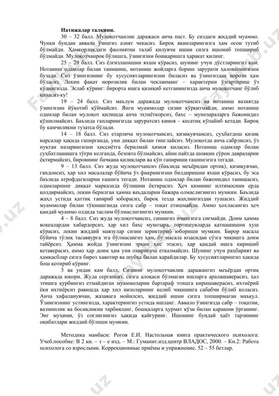 илган бирор масала бўйича биров аниқ хато гапираётган бўлса, бу одам билан бахслашмасдан индамай қўя қоласизми? 15. иш ёки ўқиш юзасидан биров муайян муаммони ҳал этишда ёрдам беришингизни илтимос қилганда, энсангиз қотадими? 16. фикрингизни оғзаки айтгандан кўра ёзма тарзда билдиришни маъқул кўрасизми? натижаларни баҳолаш ҳар бир «ҳа» деган жавоб учун 2 балл қўйилади. ҳар бир «баъзида» деган жавоб учун 1 балл қўйилади. ҳар бир «йўқ» деган жавоб учун 0 балл қўйилади. натижалар талқини. 30 – 32 балл. мулоқотчанлик даражаси анча паст. бу сиздаги жиддий муаммо. чунки бундан аввало ўзингиз азият чекасиз. бироқ яқинларингизга ҳам осон тутиб бўлмайди. ҳамкорликдаги фаолиятни талаб қилувчи ишни сизга ишониб топшириб бўлмайди. мулоқотчанроқ бўлишга, ўзингизни бошқаришга ҳаракат қилинг. 25 – 29 балл. сиз ёлғизланишни яхши кўрасиз, шунинг учун дўстларингиз кам. нотаниш одамлар билан танишиш, нотаниш жойларга бориш зарурати ҳаловатингизни бузади. сиз ўзингизнинг бу хусусиятларингизни биласиз ва ўзингиздан норози ҳам бўласиз. лекин фақат норозилик билан чекланманг – …