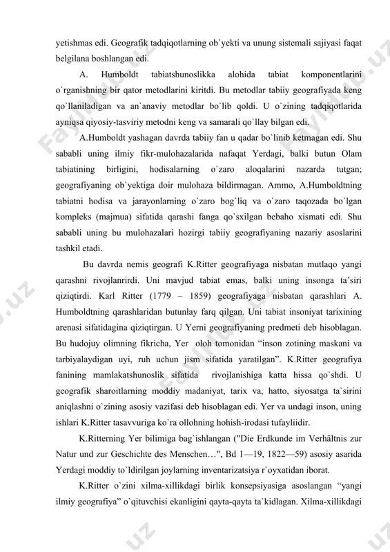 farq qilgan. uni tabiat insoniyat tarixining arenasi sifatidagina qiziqtirgan. u yerni geografiyaning predmeti deb hisoblagan. bu hudojuy olimning fikricha, yer oloh tomonidan “inson zotining maskani va tarbiyalaydigan uyi, ruh uchun jism sifatida yaratilgan”. k.ritter geografiya fanining mamlakatshunoslik sifatida rivojlanishiga katta hissa qo`shdi. u geografik sharoitlarning moddiy madaniyat, tarix va, hatto, siyosatga ta`sirini aniqlashni o`zining asosiy vazifasi deb hisoblagan edi. yer va undagi inson, uning ishlari k.ritter tasavvuriga ko`ra ollohning hohish-irodasi tufayliidir. k.ritterning yer bilimiga bag`ishlangan ("die erdkunde im verhältnis zur natur und zur geschichte des menschen…", bd 1—19, 1822—59) asosiy asarida yerdagi moddiy to`ldirilgan joylarning inventarizatsiya r`oyxatidan iborat. k.ritter o`zini xilma-xillikdagi birlik konsepsiyasiga asoslangan “yangi ilmiy geografiya” o`qituvchisi ekanligini qayta-qayta ta`kidlagan. xilma-xillikdagi birlikni izlash k.ritterni geografiyaning rayon konsepsiyasiga olib keldi. k. ritterning maqsadi yer yuzasining segmentlaridagi predmet va hodisalarni sanab ko`rsatishdan iborat emas edi; u hududning bir butunligini mustahkamlaydigan o`zaro munosabatlarni, sababiy o`zaro aloqalarni anglab etishga harakat qilgan edi. u, …