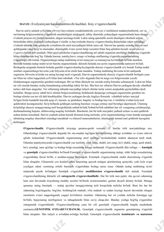madaniylashtirish, zot va navlarning belgixossalarini o'zgartirish mumkinligini aniqlagach, tabiiy sharoitda yashaydigan organizmlarda ham shunga o'xshash jarayon ro'y berishi mumkin, degan taxminga keldi. lekin uning qanchalik asosli ekanligini isbotlash uchun birinchidan tabiiy sharoitda yashaydigan o’simlik va hayvonlarda shaxsiy o'zgaruvchanliq ikkinchidan odam xohishiga o'xshash tabiatda ham qandaydir yo'naltiruvchi omil mavjudligini bilish zarur edi. darvin har qanday usimliq hayvon nasl qoldirganda yangi bo'g’in otaonadan, shuningdek o'zaro ayrim belgi xossalari bilan farq qilishini kuzadi va uni shaxsiy o'zgaruvchanlik deb nomladi. olim qayd qilishicha o'zgaruvchanlikning asl sababi organizm atrofidagi muhitning o'zgarishi bilan chambarchas bog’liq. odatda harorat, namliq havo, ozuqa va boshqa omillarning o'zgarishi organizmlarning o'zgarishiga olib keladi. organizmlarga tashqi muhitning ta'siri muayyan va nomuayyan ko'rinishda bo'lishi mumkin. birinchi holatda tashqi muhit ta'siri barcha organizmlarda: ikkinchi holatda esa ayrim organizmlarda namoyon bo'ladi. boshqacha aytganda birinchi holatda guruhli o'zgaruvchanliq keyingisida shaxsiy o'zgaruvchanlik ro'y beradi.tashqi muhit omillari organizmlarga bevosita yoki bilyosita ta'sir etishi ham mumkin. tashqi muhitning bevosita …