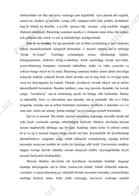 ana shunday san`at turlaridir. bir so`z bilan aytganda, texnika san`at uchun beminnat xizmatkor vazifasini o`tamokda va o`zi xam asta- sekin san`atning “parda ortidagi” uzviy kismiga aylanib bormokda. san`at va mexnat. ma`lumki, mexnat insonning maksadga muvofik tarzda akl yoki kuch vositasida amalga oshiriladigan faoliyati. ibtidoiy davrlarda mexnat asosan majburiylik tabiatiga ega bo`lgan: kadimgi odam korin to`ydirish uchun ko`p va og`ir mexnat kilgani bizga yaxshi ma`lum. keyinchalik ish kurollarining takomillashuvi, yangidan yangi ishlab chikarish vositalarining vujudga kelishi mexnatni muayyan kasblar bo`yicha bo`linishiga olib keldi. fan-texnika tarakkiy topgan xozirgi davrda odamlar asosan muayyan kasbiy tayyorgarlikdan keyin mexnat faoliyatini boshlaydilar. mexnat ibtidoiy davrlarda ish kurollarini bezashdan boshlab, bugungi kundagi dizayngacha san`at bilan yonma-yon keladi. ishlab chikarish makoni, vositalari va jarayonlarining go`zallashib borishi mexnatni insondan, insoniylikdan naridagi faoliyat emas, balki ichki extiyojga, ma`naviy xodisaga aylanib borayotganligini bildiradi. ana shu yaratish extiyoji mexnatni nafakat ijtimoiy, balki estetik extiyoj darajasida xam ko`taradi. mexnatning ana shu ijodiylik, bunyodkorlik …