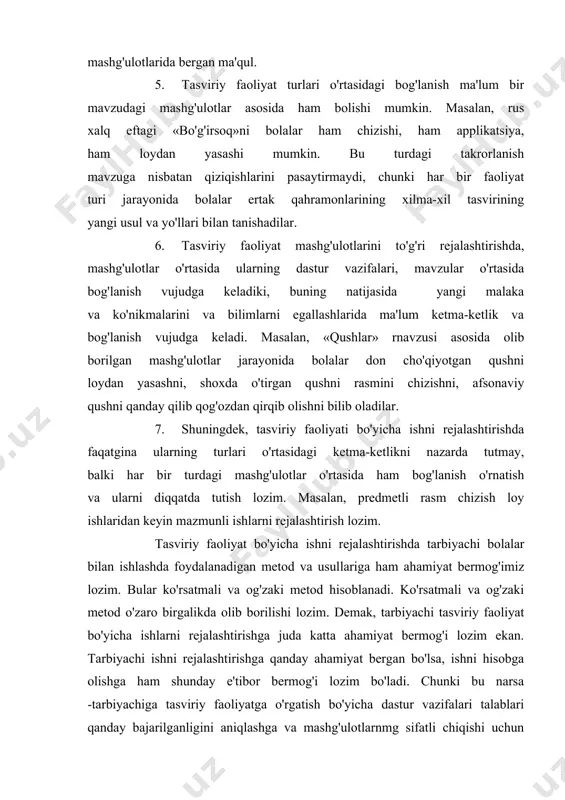 m chizish, loy, applikatsiya bo'yicha vazifalarni aniqlashga yordam beradi. masalan, kichik guruhga doiraviy shakllarni o'rgatishda, oldin tayyor doira shakllarini applikatsiyada bergan ma'qul, so'ng esa rasm chizish mashg'ulotlarida bergan ma'qul. 5. tasviriy faoliyat turlari o'rtasidagi bog'lanish ma'lum bir mavzudagi mashg'ulotlar asosida ham bolishi mumkin. masalan, rus xalq eftagi «bo'g'irsoq»ni bolalar ham chizishi, ham applikatsiya, ham loydan yasashi mumkin. bu turdagi takrorlanish mavzuga nisbatan qiziqishlarini pasaytirmaydi, chunki har bir faoliyat turi jarayonida bolalar ertak qahramonlarining xilma-xil tasvirining yangi usul va yo'llari bilan tanishadilar. 6. tasviriy faoliyat mashg'ulotlarini to'g'ri rejalashtirishda, mashg'ulotlar o'rtasida ularning dastur vazifalari, mavzular o'rtasida bog'lanish vujudga keladiki, buning natijasida yangi malaka va ko'nikmalarini va bilimlarni egallashlarida ma'lum ketma-ketlik va bog'lanish vujudga keladi. masalan, «qushlar» rnavzusi asosida olib borilgan mashg'ulotlar jarayonida bolalar don cho'qiyotgan qushni loydan yasashni, shoxda o'tirgan qushni rasmini chizishni, afsonaviy qushni qanday qilib qog'ozdan qirqib olishni bilib oladilar. 7. shuningdek, tasviriy faoliyati bo'yicha ishni rejalashtirishda faqatgina ularning turlari …