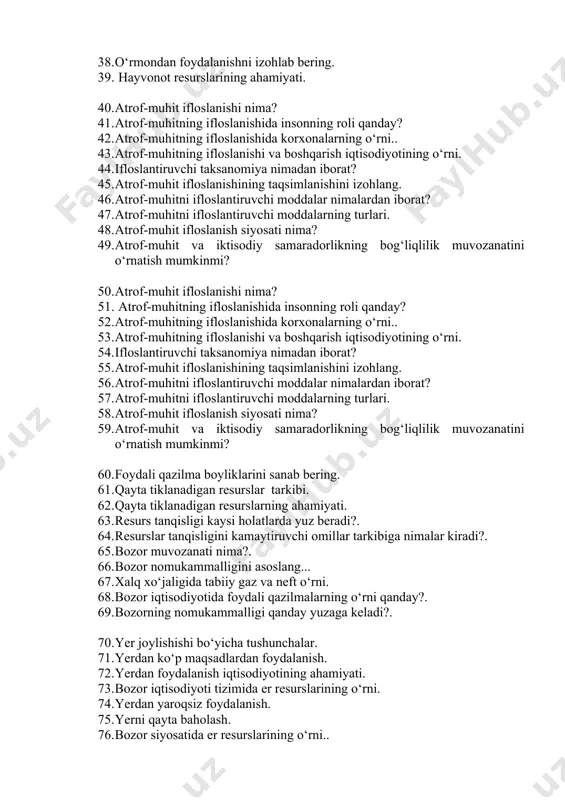 ologik resurslar turiga nimalar kiradi? 35. biologik resurslarnig tabiat bilan bog‘liqliligini izohlang. 36. tabiatda moddalarning biologik aylanishining ahamiyati.. 37. o‘rmon xo‘jaligi nima? 38. o‘rmondan foydalanishni izohlab bering. 39. hayvonot resurslarining ahamiyati. 40. atrof-muhit ifloslanishi nima? 41. atrof-muhitning ifloslanishida insonning roli qanday? 42. atrof-muhitning ifloslanishida korxonalarning o‘rni.. 43. atrof-muhitning ifloslanishi va boshqarish iqtisodiyotining o‘rni. 44. ifloslantiruvchi taksanomiya nimadan iborat? 45. atrof-muhit ifloslanishining taqsimlanishini izohlang. 46. atrof-muhitni ifloslantiruvchi moddalar nimalardan iborat? 47. atrof-muhitni ifloslantiruvchi moddalarning turlari. 48. atrof-muhit ifloslanish siyosati nima? 49. atrof-muhit va iktisodiy samaradorlikning bog‘liqlilik muvozanatini o‘rnatish mumkinmi? 50. atrof-muhit ifloslanishi nima? 51. atrof-muhitning ifloslanishida insonning roli qanday? 52. atrof-muhitning ifloslanishida korxonalarning o‘rni.. 53. atrof-muhitning ifloslanishi va boshqarish iqtisodiyotining o‘rni. 54. ifloslantiruvchi taksanomiya nimadan iborat? 55. atrof-muhit ifloslanishining taqsimlanishini izohlang. 56. atrof-muhitni ifloslantiruvchi moddalar nimalardan iborat? 57. atrof-muhitni ifloslantiruvchi moddalarning turlari. 58. atrof-muhit ifloslanish siyosati nima? 59. atrof-muhit va iktisodiy samaradorlikning bog‘liqlilik muvozanatini o‘rnatish mumkinmi? 60. foydali qazilma boyliklarini sanab …