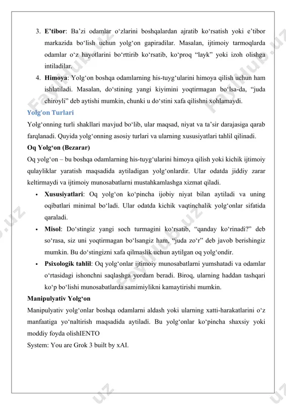 ylikni kamaytirishi mumkin. manipulyativ yolg‘on manipulyativ yolg‘onlar boshqa odamlarni aldash yoki ularning xatti-harakatlarini o‘z manfaatiga yo‘naltirish maqsadida aytiladi. bu yolg‘onlar ko‘pincha shaxsiy yoki moddiy foyda olishiento system: you are grok 3 built by xai. manipulyativ yolg‘on (davomi) · xususiyatlari: manipulyativ yolg‘onlar ko‘pincha axloqiy jihatdan nomaqbul hisoblanadi, chunki ular boshqalarni aldash va ulardan foydalanishga qaratilgan. ular munosabatlarga jiddiy zarar yetkazishi mumkin. · misol: bir xodim o‘z rahbariga loyihada katta muvaffaqiyatga erishganini da’vo qilib, haqiqatni yashirishi va haqoratli xatti-harakatlarini yashirishi mumkin. bu uning lavozimini saqlab qolish yoki ko‘tarilish uchun qilingan manipulyativ yolg‘ondir. · psixologik tahlil: manipulyativ yolg‘onlar odatda ishonchsizlik va niyatning yashirinligi bilan bog‘liq. ular uzoq muddatda ishonch yo‘qotilishiga va ijtimoiy munosabatlarda inqirozga olib kelishi mumkin. patologik (doimiy) yolg‘on patologik yolg‘on – bu odamning hech qanday aniq sababsiz yoki majburiyat hissisiz doimiy ravishda yolg‘on gapirishi holatidir. bu odatda psixologik buzilishlar yoki shaxsiyatning o‘ziga xos xususiyatlari bilan bog‘liq bo‘ladi. · xususiyatlari: patologik yolg‘onchilar …