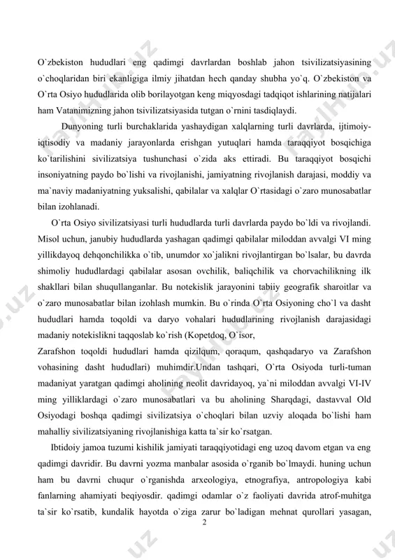 siyodagi boshqa qadimgi sivilizatsiya o`choqlari bilan uzviy aloqada bo`lishi ham mahalliy sivilizatsiyaning rivojlanishiga katta ta`sir ko`rsatgan. ibtidoiy jamoa tuzumi kishilik jamiyati taraqqiyotidagi eng uzoq davom etgan va eng qadimgi davridir. bu davrni yozma manbalar asosida o`rganib bo`lmaydi. huning uchun ham bu davrni chuqur o`rganishda arxеologiya, etnografiya, antropologiya kabi fanlarning ahamiyati bеqiyosdir. qadimgi odamlar o`z faoliyati davrida atrof-muhitga ta`sir ko`rsatib, kundalik hayotda o`ziga zarur bo`ladigan mеhnat qurollari yasagan, yashash uchun makonlar tanlagan, kеyinchalik esa boshpanalar qurganlar. o`z navbatida bu jarayonlar inson faoliyatiga ta`sir ko`rsatgan.o`ozirgi paytda o`rta osiyo hududida ibtidoiy jamiyat rivojlanishining alohida bosqichlari quyidagi davrlarga bo`linadi: 1. palеolit («palayos»-qadimgi, «litos»-tosh) davri; bundan taxminan 800 ming yil ilgari boshlanib, 15-12 ming yil ilgari tugaydi; o`z navbatida bu davr uchga bo`linadi; a) ilk palеolit-ashеl davri, 800-100 ming yilni o`z ichiga oladi; b) o`rta palеolit-mustе davri, miloddan avvalgi 100-40 ming yilliklar; v) so`nggi palеolit-miloddan avvalgi 40-12 ming yillik. 2. mеzolit («mеzos»-o`rta, «litos»-tosh) miloddan avvalgi …