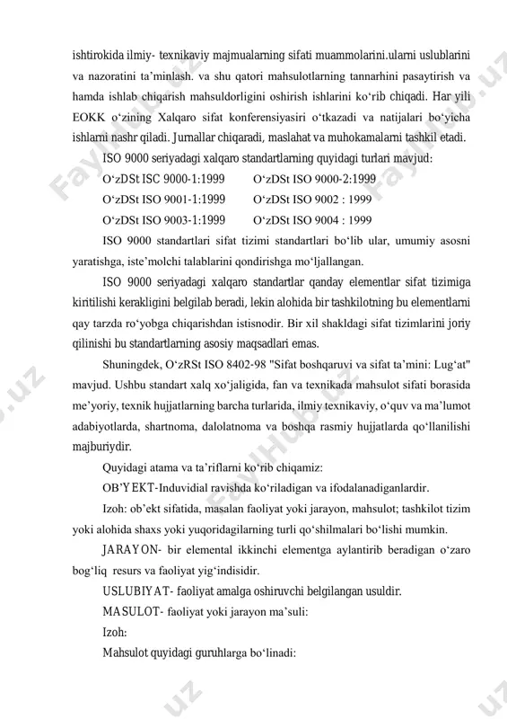 miy- texnikaviy majmualarning sifati muammolarini.ularni uslublarini va nazoratini ta’minlash. va shu qatori mahsulotlarning tannarhini pasaytirish va hamda ishlab chiqarish mahsuldorligini oshirish ishlarini ko‘rib chiqadi. har yili eokk o‘zining xalqaro sifat konferensiyasiri o‘tkazadi va natijalari bo‘yicha ishlarni nashr qiladi. jurnallar chiqaradi, maslahat va muhokamalarni tashkil etadi. iso 9000 seriyadagi xalqaro standartlarning quyidagi turlari mavjud: o‘zdst isc 9000-1:1999 o‘zdst iso 9000-2:1999 o‘zdst iso 9001-1:1999 o‘zdst iso 9002 : 1999 o‘zdst iso 9003-1:1999 o‘zdst iso 9004 : 1999 iso 9000 standartlari sifat tizimi standartlari bo‘lib ular, umumiy asosni yaratishga, iste’molchi talablarini qondirishga mo‘ljallangan. iso 9000 seriyadagi xalqaro standartlar qanday elementlar sifat tizimiga kiritilishi kerakligini belgilab beradi, lekin alohida bir tashkilotning bu elementlarni qay tarzda ro‘yobga chiqarishdan istisnodir. bir xil shakldagi sifat tizimlarini joriy qilinishi bu standartlarning asosiy maqsadlari emas. shuningdek, o‘zrst iso 8402-98 "sifat boshqaruvi va sifat ta’mini: lug‘at" mavjud. ushbu standart xalq xo‘jaligida, fan va texnikada mahsulot sifati borasida me’yoriy, texnik hujjatlarning …