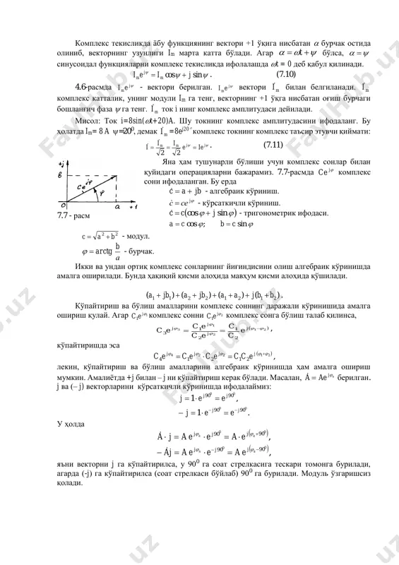  t бўлса,   синусоидал функцияларни комплекс текисликда ифолалашда t = 0 деб қабул қилинади.  sincos jiei m j m  . (7.10) 4.6-расмда j mei - вектори берилган. j mei вектори mi билан белгиланади. mi комплекс катталик, унинг модули im га тенг, векторнинг +1 ўқга нисбатан оғиш бурчаги бошланғич фаза  га тенг. mi ток i нинг комплекс амплитудаси дейилади. мисол: ток i=8sin(t+20)a. шу токнинг комплекс амплитудасини ифодаланг. бу ҳолатда im= 8 a =200, демак mi =8ej20 комплекс токнинг комплекс таъсир этувчи қиймати:  jjmm iee ii i  22   . (7.11) яна ҳам тушунарли бўлиши учун комплекс сонлар билан қуйидаги операцияларни бажарамиз. 7.7-расмда jce комплекс сони ифодаланган. бу ерда jbac  - алгебраик кўриниш. jсeс  - кўрсаткичли кўриниш.   sincos jcc  - тригонометрик ифодаси.  sin;cos cbca  22 bac  - модул. а b arctg - бурчак. икки ва ундан …