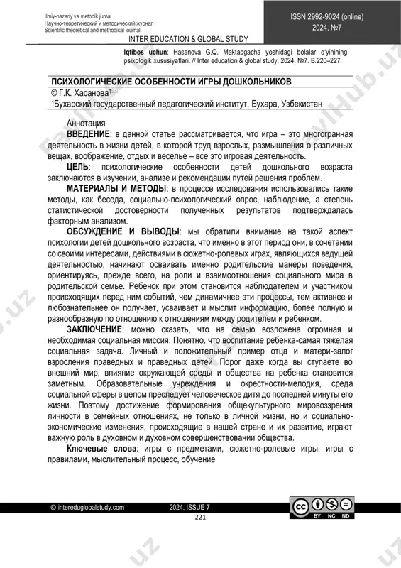 ning kamolga yetishi uchun garovdir. ostona hatlab tashqi dunyoga qadam qo'yilganida esa bolaga atrof-muhit va jamoatchilikning ta'siri sezilarli bo'ladi. ta'lim muassasalari va mahalla-kuy, umuman, ijtimoiy sfera muhiti inson farzandini to hayotining so'nggi daqiqasigacha ta'qib qilib boradi. shu boisdan, oilaviy munosabatlarda shaxsning umummadaniy dunyoqarashini shakllantirishga erishish, nafaqat shaxsiy hayotda, balki, mamlakatimizda yuz berayotgan ijtimoiy-iqtisodiy o'zgarishlar va ularning taraqqiyoti jamiyatning ruhiy va ma'naviy takomilida ham muhim o'rin tutadi. kalit so'zlar: predmetli o‘yinlar, syujetli-rolli o‘yinlar, qoidali o‘yinlar, psixik jarayon,ta’lim-tarbiya. http://creativecommons.org/licenses/by-nc-nd/4.0/?ref=chooser-v1 inter education & global study © intereduglobalstudy.com 2024, issue 7 221 issn 2992-9024 (online) 2024, №7 ilmiy-nazariy va metodik jurnal научно-теоретический и методический журнал scientific theoretical and methodical journal iqtibos uchun: hasanova g.q. maktabgacha yoshidagi bolalar o‘yinining psixologik xususiyatlari. // inter education & global study. 2024. №7. b.220–227. психологические особенности игры дошкольников © г.к. хасанова1 1бухарский государственный педагогический институт, бухара, узбекистан аннотация введение: в данной статье рассматривается, что игра – это многогранная деятельность …