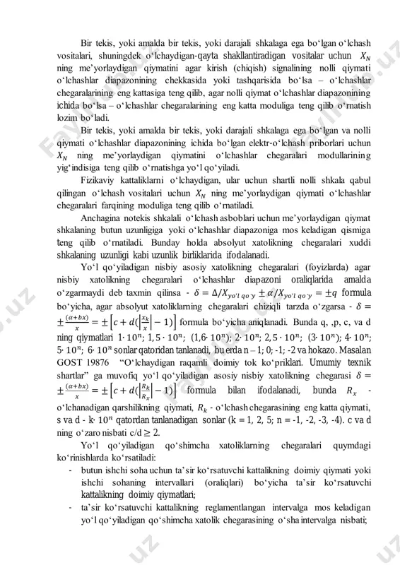 qlarida o‘zgarish xarakteriga, shuningdek konkret o‘lchash vositasining mo‘ljallanishi va qo‘llanilish shart-sharoitlariga bog‘liq ravishda mutlaq (absolyut), nisbiy va keltirilgan xatolik shaklida ifodalanishi mumkin. yo‘l qo‘yiladigan absolyut xatolikning chegaralari – agar absolyut xatolikning chegaralari amalda o‘zgarmaydi deb taxmin qilinsa - ∆= ±𝛼 formula bo‘yicha, agar absolyut xatolikning chegaralari amalda chiziqli tarzda o‘zgarsa - ∆= ±(𝛼 + 𝑏𝑥) formula bo‘yicha aniqlanadi. yo‘l qo‘yiladigan keltirilgan asosiy xatolikning chegaralari (foyizlarda) 𝛾 = ∆/𝑋𝑁 = ±𝑟 formula bo‘yicha aniqlanadi. xatolikni ifodalashning bunday shaklidan absolyut hatoligi o‘lchashlar diapazonida amalda o‘zgarmaydi deb taxmin qilish mumkin bo‘lgan o‘lchash vositalari uchun foydalaniladi. bir tekis, yoki amalda bir tekis, yoki darajali shkalaga ega bo‘lgan o‘lchash vositalari, shuningdek o‘lchaydigan-qayta shakllantiradigan vositalar uchun 𝑋𝑁 ning me’yorlaydigan qiymatini agar kirish (chiqish) signalining nolli qiymati o‘lchashlar diapazonining chekkasida yoki tashqarisida bo‘lsa – o‘lchashlar chegaralarining eng kattasiga teng qilib, agar nolli qiymat o‘lchashlar diapazonining ichida bo‘lsa – o‘lchashlar chegaralarining eng katta moduliga teng qilib o‘rnatish lozim …