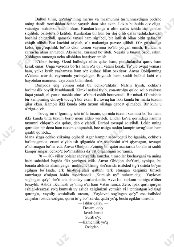 d, erkin. xohlagan tomonga ucha olishidan baxtiyor emish. e’tibor bering. ozod bulbulga oltin qafas ham, podsholarcha qarov ham kerak emas. unga vayrona bo‘lsa ham o‘z uyi, vatani kerak. to‘yib ovqat yemasa ham, yelka kerib yashamasa ham o‘z kulbasi bilan baxtiyor. anvar obidjonning «vatan» asarida vayronada yashaydigan boyqush ham xuddi bulbul kabi o‘z hayotidan mamnun, vayronasi bilan shod. dunyoda eng yomon odat bu ochko‘zlikdir. nafsni tiyish, ochko‘z bo‘lmaslik boylik hisoblanadi. kimki nafsni tiyib, yon-atrofga quloq solib yashasa faqat yutadi, el-yurt o‘rtasida obro‘-e’tibori oshlb boraveradi. bir misol. o‘tmishda bir kampirning chiroyli tovug‘i bor ekan. bu tovuq har ikki kunda bir marta tuxum qilar ekan. kampir ikki kunda bitta tuxum olishga qanoat qilmabdi. bir kuni u o‘ziga-o‘zi: - tovug‘im o‘lgurning ichi to‘la tuxum, qornida tuxum xazinasi bo‘lsa ham, ikki kunda bitta tuxum berib meni aldab yuribdi. undan ko‘ra qornidagi hamma tuxumni chiqarib ola qolay, deb o‘ylabdi. darhol tovuqni so‘yibdi. lekin uning qornidan bir …