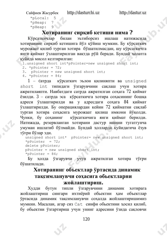 ointer=new unsigned short int; 2. *ppointer = 72; 3. ppointer = new unsigned short int; 4. *ppointer = 84; 1 – cатрда кўрсаткич эълон қилиняпти ва unsigned short int типидаги ўзгарувчини сақлаш учун хотира ажратилаяпти. навбатдаги сатрда ажратилган соҳага 72 қиймат ёзилди. 3 – сатрда эса кўрсаткичга хотира соҳасининг бошқа адреси ўзлаштирилди ва у адресдаги соҳага 84 қиймат ўзлаштирилди. бу операциялардан кейин 72 қийматни сақлаб турган хотира соҳасига мурожаат қилиш имкони йўқолди. чунки, бу соҳанинг кўрсаткичига янги қиймат берилди. натижада, резервланган хотирани дастур ишини тугатгунча умуман ишлатиб бўлмайди. бундай ҳолларда қуйидагича ёзув тўғри бўлар эди. unsigned short int* ppointer= new unsigned short int; *ppointer = 72; delete ppointer; ppointer = new unsigned short int; *ppointer = 84; бу ҳолда ўзгарувчи учун ажратилган хотира тўғри бўшатилади. хотиранинг объектлар ўртасида динамик тақсимланувчи соҳасига обьектларни жойлаштириш. худди бутун типли ўзгарувчини динамик хотирага жойлаштириш сингари ихтиёрий обьектни ҳам объектлар ўртасида динамик тақсимланувчи соҳалда жойлаштиришимиз …