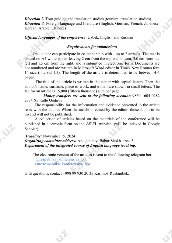 the article is determined to be between 4-6 pages. the title of the article is written in the center with capital letters. then the author's name, surname, place of work, and e-mail are shown in small letters. the fee for an article is 15,000 (fifteen thousand) sum per page. money transfers are sent to the following account: 9860 1604 0282 2334 хаlilullo qodirov the responsibility for the information and evidence presented in the article rests with the author. when the article is edited by the editor, those found to be invalid will not be published. a collection of articles based on the materials of the conference will be published in electronic form on the asifl website. (will be indexed in google scholar). deadline: november 15, 2024 organizing committee address: andijan city, babur shokh street 5 department of the integrated course of english language teaching. the electronic version of the articles …