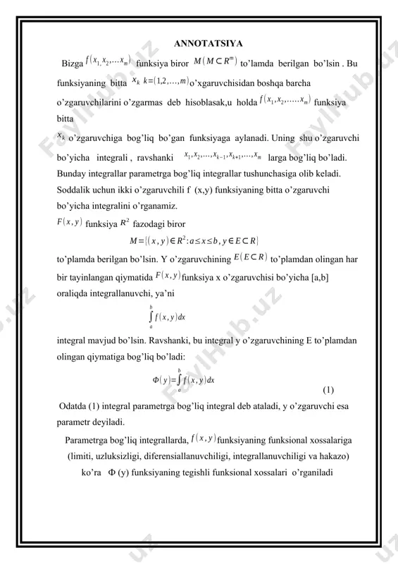 nksiya fazodagi biror to’plamda berilgan bo’lsin. y o’zgaruvchining to’plamdan olingan har bir tayinlangan qiymatida funksiya x o’zgaruvchisi bo’yicha [a,b] oraliqda integrallanuvchi, ya’ni integral mavjud bo’lsin. ravshanki, bu integral y o’zgaruvchining e to’plamdan olingan qiymatiga bog’liq bo’ladi: (1) odatda (1) integral parametrga bog’liq integral deb ataladi, y o’zgaruvchi esa parametr deyiladi. parametrga bog’liq integrallarda, funksiyaning funksional xossalariga (limiti, uzluksizligi, diferensiallanuvchiligi, integrallanuvchiligi va hakazo) ko’ra ф (y) funksiyaning tegishli funksional xossalari o’rganiladi 1. parametrga bog’liq integralning boshlang’ich tushunchasi. bizga funksiya biror to’lamda berilgan bo’lsin . bu funksiyaning bitta o’xgaruvchisidan boshqa barcha o’zgaruvchilarini o’zgarmas deb hisoblasak,u holda funksiya bitta o’zgaruvchiga bog’liq bo’gan funksiyaga aylanadi. uning shu o’zgaruvchi bo’yicha integrali , ravshanki larga bog’liq bo’ladi. bunday integrallar parametrga bog’liq integrallar tushunchasiga olib keladi. soddalik uchun ikki o’zgaruvchili f (x,y) funksiyaning bitta o’zgaruvchi bo’yicha integralini o’rganamiz. funksiya fazodagi biror to’plamda berilgan bo’lsin. y o’zgaruvchining to’plamdan olingan har bir tayinlangan qiymatida funksiya x o’zgaruvchisi bo’yicha [a,b] …