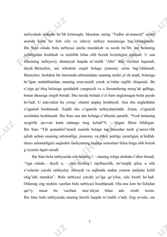 ibasizlik, no’noqlik qilsa, u oila a’zolarini yaxshi tarbiyalay olmaydi va oqibatda undan yomon natijalar kelib chig’ishi mumkin”. bola tarbiyasi yaxshi yo’lga qo’yilsa, oila baxtli bo’ladi. oilaning eng muhim vazifasi bola tarbiyasi hisoblanadi. ota-ona kim bo’lishidan qat’iy nazar bu vazifani mas’uliyat bilan ado etishi lozim. ibn sino bola tarbiyasida otaning burchi haqida to’xtalib o’tadi. eng avvalo, ota farzandi tug’ilgach unga yaxshi ism qo’yishi va tarbiyalashga kirishmog’i lozim. ayniqsa, bola tarbiyasida ota-onaning yaxshi fazilati, ular o’rtasidagi o’zaro munosabatlar esa yuksak axloqiylik asosida bo’lishini ta’kidlaydi. “tadbir ul-manozil” asarida yer va xotinning yaxshi sifatlari sanab o’tiladi. ularning shaxsiy namunalari bola uchun o’rnak bo’lib, uning kelajak taqdirini belgilashda muhim ahamiyatga ega ekanligini alohida uqtiriladi. ibn sinoning yaxshilik va yomonlik tushunchalariga bo’lgan munosabati farobiy va beruniylar fikriga hamohang bo’lib, u ham irsiyat, muhit va tarbiyaning ta’siri bola tarbiyasi uchun birdek muhim deb hisoblaydi. u yaxshi va yomon xulqning hammasi sharoit, tarbiya, muhit odatlani natijasida vujudga kelishini …