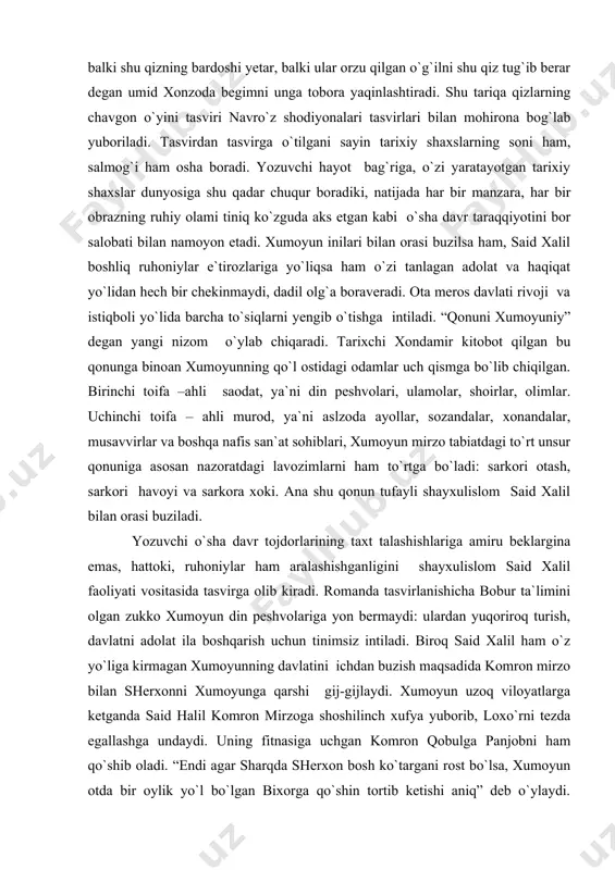 adabiy tipi darajasiga ko`targan. biroq, bularning barchasi akbarshoh obrazining badiiy zamini ekanligini sezgir kitobxon tezda idrok etadi. xonzoda begimning ko`pni ko`rgan tajribali ko`zlari hamida bonuga umid bilan tikilishi ham bejiz emas. xonzoda begim uzoq umri davomida naryog`i shayboniyxondanu, shoh ismoildan tortib bu yog`i temuriy tojdorlargacha qanqa-qancha shahzodalarning oilaviy hayoti bilan yaqindan tanish bo`lgan, ne-ne malikalarning toju taxt taloshlarida shikast yeganliklariga guvoh bo`lgan. hamidaning husniga yarasha aqli ham yetukligi, pishiqligi xumoyunning ichki va tashqi ziddiyatlarga to`la mashaqqatli hayotiga balki shu qizning bardoshi yetar, balki ular orzu qilgan o`g`ilni shu qiz tug`ib berar degan umid xonzoda begimni unga tobora yaqinlashtiradi. shu tariqa qizlarning chavgon o`yini tasviri navro`z shodiyonalari tasvirlari bilan mohirona bog`lab yuboriladi. tasvirdan tasvirga o`tilgani sayin tarixiy shaxslarning soni ham, salmog`i ham osha boradi. yozuvchi hayot bag`riga, o`zi yaratayotgan tarixiy shaxslar dunyosiga shu qadar chuqur boradiki, natijada har bir manzara, har bir obrazning ruhiy olami tiniq ko`zguda aks etgan kabi o`sha …