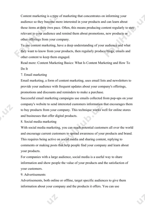 roduce blogs, emails and other content to keep them engaged. read more: content marketing basics: what is content marketing and how to do it 7. email marketing email marketing, a form of content marketing, uses email lists and newsletters to provide your audience with frequent updates about your company's offerings, promotions and discounts and reminders to make a purchase. successful email marketing campaigns use emails collected from pop-ups on your company's website to send interested customers information that encourages them to buy products from your company. this technique works well for online stores and businesses that offer digital products. 8. social media marketing with social media marketing, you can reach potential customers all over the world and encourage current customers to spread awareness of your products and brand. this requires being active on social media and sharing content, replying to comments or making posts that help people find your company …