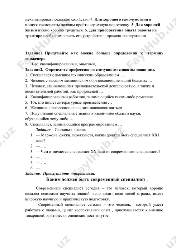 рудиться. 6. для приобретения опыта работы на тракторе необходимо знать его устройство и правила эксплуатации задание1. придумайте как можно больше определений к термину «инженер» н-р: квалифицированный, опытный, …… задание2. определите профессию по следующим словотолкованиям. 1. специалист с высшим техническим образованием … 2. человек с высшим медицинским образованием, лечащий больных … 3. человек, занимающийся преподавательской деятельностью, а также и воспитательной работой, как профессией … 4. квалифицированный работник, занимающийся каким-либо ремеслом … 5. тот, кто пишет литературные произведения … 6. женщина, профессионально занимающаяся шитьем … 7. получивший специальные знания в какой-либо области науки, обучившийся чему-либо … 8. специалист, занимающийся программированием … задание составьте диалог. 1. — маржона, скажи, пожалуйста, каким должен быть специалист xxi века? 2. — …. 3. — чем отличается специалист хх века от современного специалиста? 4. — …. 5. — …. 6. — …. задание. прослушайте микротекст. каким должен быть современный специалист . современный специалист сегодня – это человек, …