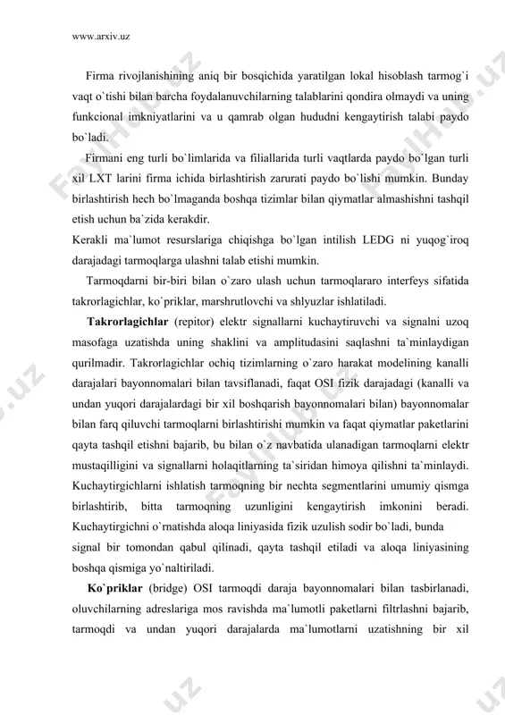 ul qilinadi, qayta tashqil еtiladi va aloqa liniyasining boshqa qismiga yo`naltiriladi. ko`priklar (bridge) osi tarmoqdi daraja bayonnomalari bilan tasbirlanadi, oluvchilarning adreslariga mos ravishda ma`lumotli paketlarni filtrlashni bajarib, tarmoqdi va undan yuqori darajalarda ma`lumotlarni uzatishning bir xil bayonnomalarini ishlatuvchi tarmoqdar o`rtasidagi trafikni (qiymatlarni uzatishni) rostlaydi. ko`prik turli topologiyali, lekin bir tipli tarmoqli operacion tizimlar boshqaruvi ostida ishlaydigan tarmoqlarni birlashtirishi mumkin. ko`priklar lokal va uzoqlashgan bo`lishi mumkin. lokal ko`priklar mavjud bo`lgan tizim doirasida cheklangan hududda joylashgan tarmoqdarni birlashtiradi. uzoqlashgan ko`priklar hudud jihatdan tarqalgan tarmoqdarni, tashqi aloqa kanallarini va modemlarini ishlatib birlashtiradi. marshrutlovchilar (router) osi bayonnomalarini transportli darajasida tavsiflanadi va punktlari funkciyalarini bajaradi va mantiqiy bog`lanmagan tarmoqdarning (osi ning seansli va undan yuqori darajalarida bir xil bayonnomalarga еga bo`lgan) ulanishini ta`minlaydi; ular axborotni tahlil qiladi, uning keyingi еng yaxshi yo`lini aniqdaydi, uni boshqa tarmoqda moslashtirish va uzatish uchun ba`zi bir bayonnomali o`zgartirishdarni bajaradi, kerakli mantiqiy kanal yaratadi va vazifasi bo`yicha axborotni uzatadi. marshrutlovchilar …