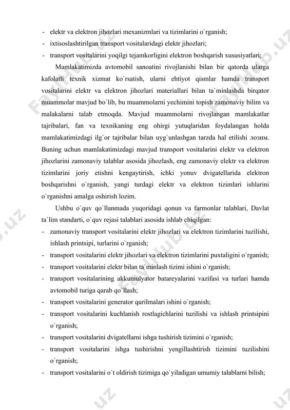 r bilan ta`minlash tizimi ishini o`rganish; · transport vositalarining akkumulyator batareyalarini vazifasi va turlari hamda avtomobil turiga qarab qo`llash; · transport vositalarini generator qurilmalari ishini o`rganish; · transport vositalarini kuchlanish rostlagichlarini tuzilishi va ishlash printsipini o`rganish; · transport vositalarini dvigatellarni ishga tushirish tizimini o`rganish; · transport vositalarini ishga tushirishni yengillashtirish tizimini tuzilishini o`rganish; · transport vositalarini o`t oldirish tizimiga qo`yiladigan umumiy talablarni bilish; · o`t oldirish svechasiga qo`yiladigan talablari ishini o`rganish; · transport vositalari dvigatelida yonilg`i uzatilishini elektron boshqarishni o`rganish; · dizellarni elektron boshqarish tizimini ishini o `rganish; · ichki yonuv dvigatellaridan chiqadigan zaharli moddalar hisobiga atrof-muhitni ifloslanishini kamaytirish; · havoni kondensatsiyalash tizimlarini avtomobillarda qo`llanishi; · shassining elektr tizimlari avtomobillarga tanlash; · transport vositalarini avtomatlashgan transmissiyasini tuzilishi va ishlashini o`rganish; · transport vositalarini yoritish va signalizatsiya tizimlari qo`llash; · informatsion-diagnostik tizimini transport vositalarida qo`llash; · harorat, bosim, sarf, tezlik va sathni nazorat qiluvchi asboblar ishini o`rganish va qo`llash; · transport …