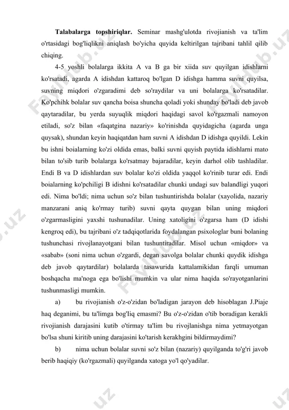 imvchi o'qitish' haqidagi asarlarini o'qib chiqing va tahlil qiling; v.v.davidov am.matyushkin hamda j.k.fleyvelkining «jan piajening genetik psixologiyasi» kitobiga yakuniy so'zini; p.ya.galperin, d.b.elkoninlarning. «j. piajening bolalar fikrlashlarini rivojlanishi haqidagi nazariyasini tahlil qilish» va boshqalar. rivojianish va ta'lim nazariyasi haqida o'qib chiqib, seminardagi muhokama qilinayotgan qarama-qarshiliklar mazmunini tahlil qiling va quyidagi savolga aniq javob qaytaring; nima oldinda - yuradi — ta'limmi yoki rivojianish? ta'lim rivojianish jarayoni ortidan borishi kerakmi? yoki uni o'zi ortidan boshlashi kerakmi? tushunarlilik didaktik tamoyilini qanday tushunish kerak? talabalarga topshiriqlar. seminar mashg'ulotda rivojianish va ta'lim o'rtasidagi bog'liqlikni aniqlash bo'yicha quyida keltirilgan tajribani tahlil qilib chiqing. 4-5 yoshli bolalarga ikkita a va в ga bir xiida suv quyilgan idishlarni ko'rsatadi, agarda a idishdan kattaroq bo'lgan d idishga hamma suvni quyilsa, suvning miqdori o'zgaradimi deb so'raydilar va uni bolalarga ko'rsatadilar. ko'pchihk bolalar suv qancha boisa shuncha qoladi yoki shunday bo'ladi deb javob qaytaradilar, bu yerda suyuqlik miqdori haqidagi savol ko'rgazmali namoyon …