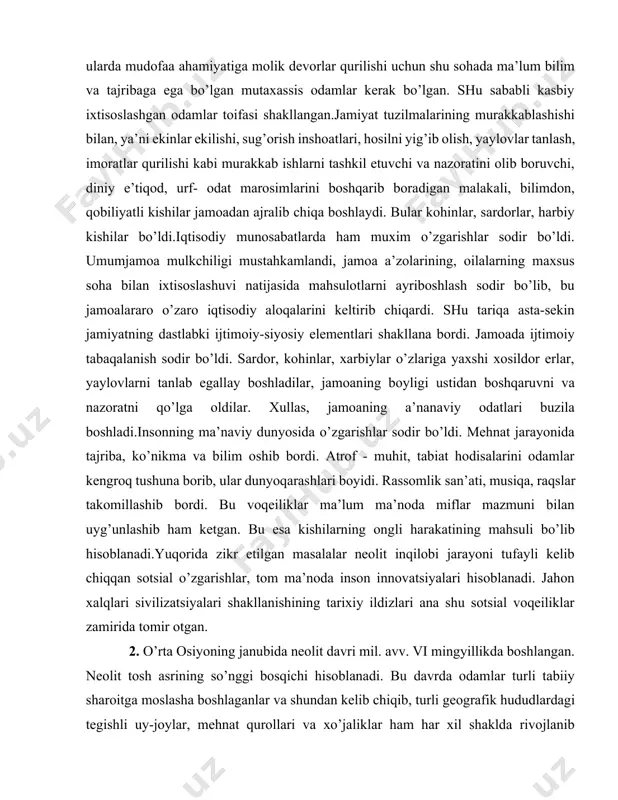 mulkchiligi mustahkamlandi, jamoa a’zolarining, oilalarning maxsus soha bilan ixtisoslashuvi natijasida mahsulotlarni ayriboshlash sodir bo’lib, bu jamoalararo o’zaro iqtisodiy aloqalarini keltirib chiqardi. shu tariqa asta-sekin jamiyatning dastlabki ijtimoiy-siyosiy elementlari shakllana bordi. jamoada ijtimoiy tabaqalanish sodir bo’ldi. sardor, kohinlar, xarbiylar o’zlariga yaxshi xosildor erlar, yaylovlarni tanlab egallay boshladilar, jamoaning boyligi ustidan boshqaruvni va nazoratni qo’lga oldilar. xullas, jamoaning a’nanaviy odatlari buzila boshladi.insonning ma’naviy dunyosida o’zgarishlar sodir bo’ldi. mehnat jarayonida tajriba, ko’nikma va bilim oshib bordi. atrof - muhit, tabiat hodisalarini odamlar kengroq tushuna borib, ular dunyoqarashlari boyidi. rassomlik san’ati, musiqa, raqslar takomillashib bordi. bu voqeiliklar ma’lum ma’noda miflar mazmuni bilan uyg’unlashib ham ketgan. bu esa kishilarning ongli harakatining mahsuli bo’lib hisoblanadi.yuqorida zikr etilgan masalalar neolit inqilobi jarayoni tufayli kelib chiqqan sotsial o’zgarishlar, tom ma’noda inson innovatsiyalari hisoblanadi. jahon xalqlari sivilizatsiyalari shakllanishining tarixiy ildizlari ana shu sotsial voqeiliklar zamirida tomir otgan. [1: aleksev v. p. , asqarov a.a , xodjayev t . k. …