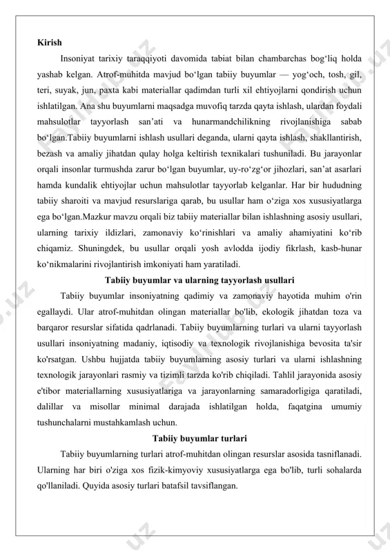 va tizimli tarzda ko'rib chiqiladi. tahlil jarayonida asosiy e'tibor materiallarning xususiyatlariga va jarayonlarning samaradorligiga qaratiladi, dalillar va misollar minimal darajada ishlatilgan holda, faqatgina umumiy tushunchalarni mustahkamlash uchun. tabiiy buyumlar turlari tabiiy buyumlarning turlari atrof-muhitdan olingan resurslar asosida tasniflanadi. ularning har biri o'ziga xos fizik-kimyoviy xususiyatlarga ega bo'lib, turli sohalarda qo'llaniladi. quyida asosiy turlari batafsil tavsiflangan. yog‘och yog'och tabiiy buyumlarning eng keng tarqalgan va ko'p qirrali turidir. u daraxtlarning tanasi va shoxlaridan olinadi va organik polimerlar, jumladan, sellyuloza, lignin va gemitsellyuloza kabi komponentlardan iborat. yog'ochning zichligi, qattiqligi va elastikligi uning turiga va o'sish sharoitlariga bog'liq. masalan, yumshoq yog'ochlar (qarag'ay, archa) engil va oson ishlov beriladigan bo'lsa, qattiq yog'ochlar (eman, olxo'ri) yuqori chidamlilikka ega.yog'ochning xususiyatlari uni qurilish, mebelsozlik va hunarmandchilikda asosiy materialga aylantiradi. uning issiqlik va ovoz izolyatsiyasi yuqori bo'lib, namlikni yaxshi singdiradi, ammo bu xususiyatlar yog'ochning quritilish darajasiga bog'liq. yog'och ekologik jihatdan toza, chunki u qayta tiklanuvchi resurs hisoblanadi va karbonat …