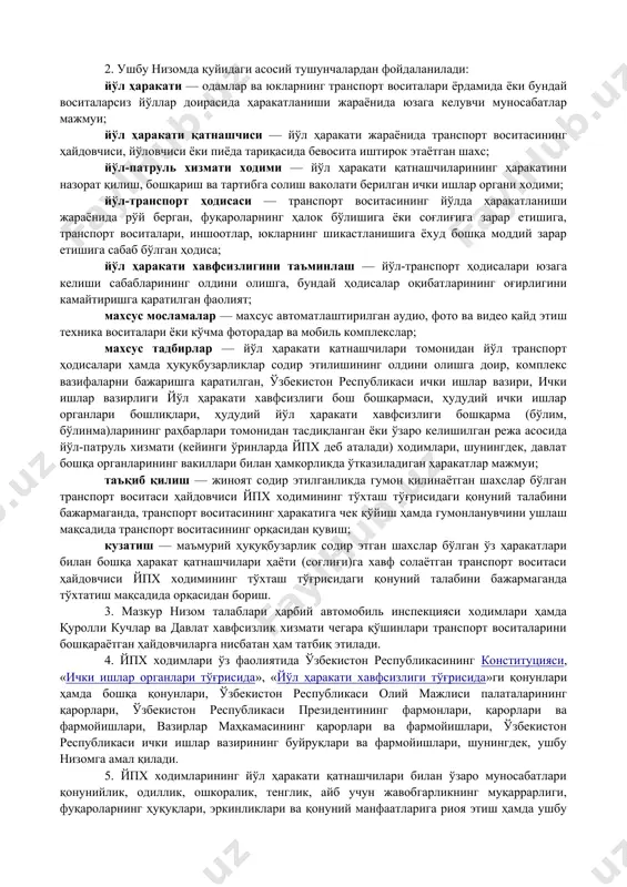 5-сон вазирлар маҳкамасининг 2018 йил 1 декабрдаги 975-сон қарорига илова йўл-патруль хизмати ходимларининг йўл ҳаракати қатнашчилари билан ўзаро муносабатлари ҳамда махсус мосламалардан фойдаланиши тартиби тўғрисида низом 1-боб. умумий қоидалар 1. ушбу низом йўл-патруль хизмати ходимларининг йўл ҳаракати қатнашчилари билан ўзаро муносабатлари ҳамда махсус мосламалардан фойдаланиши тартибини белгилайди. 2. ушбу низомда қуйидаги асосий тушунчалардан фойдаланилади: йўл ҳаракати — одамлар ва юкларнинг транспорт воситалари ёрдамида ёки бундай воситаларсиз йўллар доирасида ҳаракатланиши жараёнида юзага келувчи муносабатлар мажмуи; йўл ҳаракати қатнашчиси — йўл ҳаракати жараёнида транспорт воситасининг ҳайдовчиси, йўловчиси ёки пиёда тариқасида бевосита иштирок этаётган шахс; йўл-патруль хизмати ходими — йўл ҳаракати қатнашчиларининг ҳаракатини назорат қилиш, бошқариш ва тартибга солиш ваколати берилган ички ишлар органи ходими; йўл-транспорт ҳодисаси — транспорт воситасининг йўлда ҳаракатланиши жараёнида рўй берган, фуқароларнинг ҳалок бўлишига ёки соғлиғига зарар етишига, транспорт воситалари, иншоотлар, юкларнинг шикастланишига ёхуд бошқа моддий зарар етишига сабаб бўлган ҳодиса; йўл ҳаракати хавфсизлигини таъминлаш — йўл-транспорт ҳодисалари юзага …