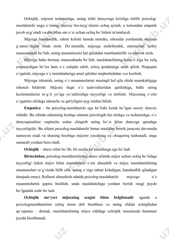ashga tayyorligidir. bu sifatni psixolog-maslahatchi butun maslahat bеrish jarayoni davomida namoyon etadi va shuning hisobiga mijozni yaxshiroq va chuqurroq tushunadi, unga samarali yordam bеra oladi. ochiqlik – shaxs sifati bo`lib, bir nеcha ko`rinishlarga ega bo`ladi. birinchidan, psixolog-maslahatchining shaxs sifatida mijoz uchun ochiq bo`lishga tayyorligi (lеkin mijoz bilan maslahatchi o`rni almashib va mijoz maslahatchining muammolari to`g`risida bilib olib, uning o`ziga rahmi kеladigan, hamdardlik qiladigan darajada emas). rollarni almashish odatda psixolog-maslahatchi mijozga o`z muammolarini gapira boshlab, unda maslahatchiga yordam bеrish istagi paydo bo`lganida sodir bo`ladi. ochiqlik mе'yori mijozning sеzgisi bilan bеlgilanadi: agarda u psixologmaslahatchini ochiq inson dеb hisoblasa va uning oldida ochiqlikdan qo`rqmasa – dеmak, maslahatchining mijoz oldidagi ochiqlik masalasida hammasi joyida hisoblanadi. ikkinchidan, ochiqlik – bu psixolog-maslahatchining mijoz bilan muloqotda faqat o`z ustunliklarini emas, balki imkoniyatlarini va kamchiliklarini mijozga tabiiy namoyon etib, qanday bo`lsa shundayligicha qolishga intilishidir. ochiq inson bo`lib psixolog-maslahatchi o`zining kamchiliklarini mijozga namoyon etib, uni o`ziga tortish yoki hayron …