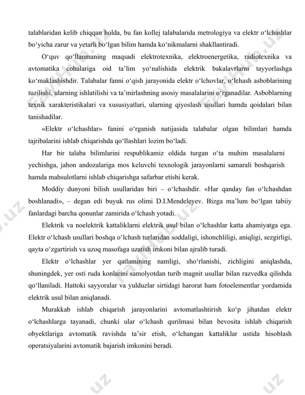 ishdagi talabalariga «sanoat korxonalarining elektr jihozlari va qurilmalari», «ishlab chiqarish jarayonlarini avtomatlashtirish», «elektrotexnologiya» va boshqa fanlarni o‘zlashtirishlarida yordam beradi. «elektr o‘lchashlar» sanoat, qishloq va suv xo‘jaligi hamda boshqa sohalar yo‘nalishida bakalavr va mutaxassislar tayyorlashda o‘qitilishi lozim bo‘lgan fandir. davlat ta’lim standartlari, «kadrlar tayyorlash milliy dasturi» talablaridan kelib chiqqan holda, bu fan kollej talabalarida metrologiya va elektr o‘lchashlar bo‘yicha zarur va yetarli bo‘lgan bilim hamda ko‘nikmalarni shakllantiradi. o‘quv qo‘llanmaning maqsadi elektrotexnika, elektroenergetika, radiotexnika va avtomatika cohalariga oid ta’lim yo‘nalishida elektrik bakalavrlarni tayyorlashga ko‘maklashishdir. talabalar fanni o‘qish jarayonida elektr o‘lchovlar, o‘lchash asboblarining tuzilishi, ularning ishlatilishi va ta’mirlashning asosiy masalalarini o‘rganadilar. asboblarning texnik xarakteristikalari va xususiyatlari, ularning qiyoslash usullari hamda qoidalari bilan tanishadilar. «elektr o‘lchashlar» fanini o‘rganish natijasida talabalar olgan bilimlari hamda tajribalarini ishlab chiqarishda qo‘llashlari lozim bo‘ladi. har bir talaba bilimlarini respublikamiz oldida turgan o‘ta muhim masalalarni yechishga, jahon andozalariga mos keluvchi texnologik jarayonlarni samarali boshqarish hamda mahsulotlarni ishlab chiqarishga safarbar etishi …