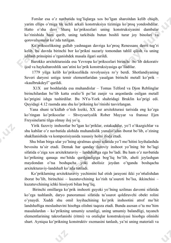 rasmda esa pekin yaqinidagi marko polo ko’prigining sherlar timsoli bilan bezatilgan perilasi (suyanch devori) tasvirlangan. rim ko’priksozlari esa asosiy e’tiborni orderlar tizimiga qaratgan bo’lsalar, xitoy ko’priksozlari dunyoda birinchi bo’lib ko’prik konstruksiyalari tizimida yarim ellips arkali tayanchni o’ylab topdilar. forslar esa o’z navbatida tog’liqlarga xos bo’lgan sharoitdan kelib chiqib, yarim ellips o’rniga tik uchli arkali konstruksiya tizimiga ko’proq yondoshdilar. hatto o’sha davr sharq ko’priksozlari uning konstruksiyasini dambalar ko’rinishida ham qurib, uning tarkibida butun boshli turar joy binolari va qorovulxonalar ko’zda tutilgan. ko’priksozlikning gullab yashnagan davriga ko’proq renessans davri tug’ri kelib, bu davrda birinchi bor ko’prikni nazariy tomondan tahlil qilish va uning ishlash prinsipini o’rganishdek masala ilgari surildi. barokko arxitekturasida esa yevropa ko’priksozlari birinchi bo’lib dekorativ ijod va haykaltaroshlik san’atini ko’prik konstruksiyasiga qo’lladilar. 1779 yilga kelib ko’priksozlikda revolyusiya ro’y berdi. shotlandiyaning severi daryosi ustiga temir elementlaridan yasalgan birinchi metall ko’prik – «kaulbrukdeyl” qurildi. x1x asr boshlarida esa muhandislar – tomas telford va …